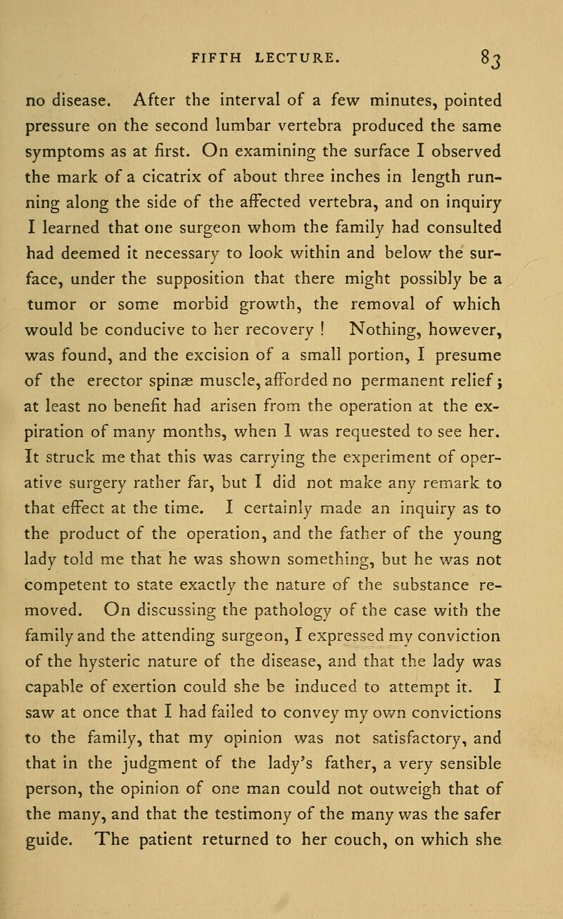 no disease. After the interval of a few minutes, pointed pressure on the second lumbar vertebra produced the same symptoms as at first. On examining the surface I observed the mark of a cicatrix of about three inches in length run- ning along the side of the affected vertebra, and on inquiry I learned that one surgeon whom the family had consulted had deemed it necessary to look within and below the sur- face, under the supposition that there might possibly be a tumor or some morbid growth, the removal of which would be conducive to her recovery ! Nothing, however, was found, and the excision of a small portion, I presume of the erector spinas muscle, afforded no permanent relief; at least no benefit had arisen from the operation at the ex- piration of many months, when 1 was requested to see her. It struck me that this was carrying the experiment of oper- ative surgery rather far, but I did not make any remark to that effect at the time. I certainly made an inquiry as to the product of the operation, and the father of the young lady told me that he was shown something, but he was not competent to state exactly the nature of the substance re- moved. On discussing the pathology of the case with the family and the attending surgeon, I expressed my conviction of the hysteric nature of the disease, and that the lady was capable of exertion could she be induced to attempt it. I saw at once that I had failed to convey my own convictions to the family, that my opinion was not satisfactory, and that in the judgment of the lady's father, a very sensible person, the opinion of one man could not outweigh that of the many, and that the testimony of the many was the safer guide. The patient returned to her couch, on which she