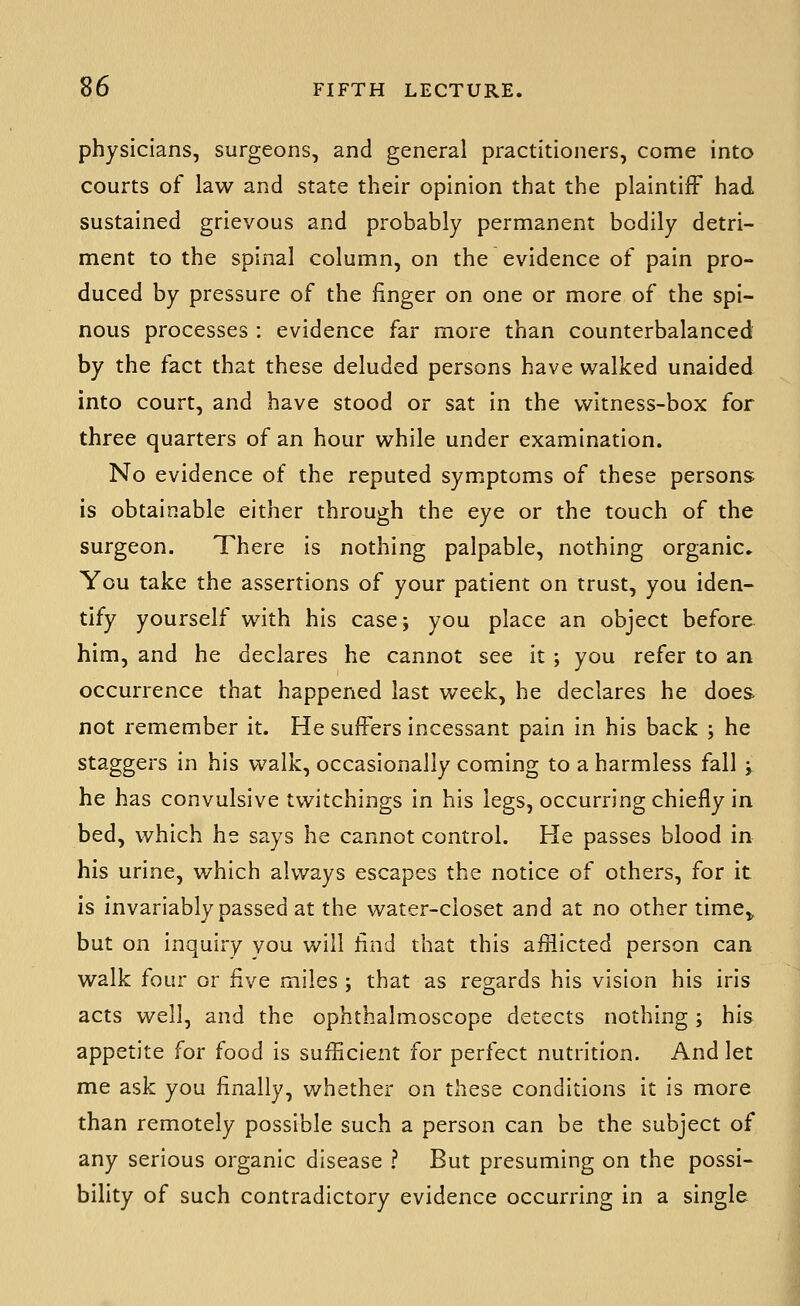 physicians, surgeons, and general practitioners, come into courts of law and state their opinion that the plaintiff had sustained grievous and probably permanent bodily detri- ment to the spinal column, on the evidence of pain pro- duced by pressure of the finger on one or more of the spi- nous processes : evidence far more than counterbalanced by the fact that these deluded persons have walked unaided into court, and have stood or sat in the witness-box for three quarters of an hour while under examination. No evidence of the reputed symptoms of these persons is obtainable either through the eye or the touch of the surgeon. There is nothing palpable, nothing organic^ You take the assertions of your patient on trust, you iden- tify yourself with his case; you place an object before him, and he declares he cannot see it ; you refer to an occurrence that happened last week, he declares he does not remember it. He suffers incessant pain in his back ; he staggers in his walk, occasionally coming to a harmless fall ; he has convulsive twitchings in his legs, occurring chiefly in bed, v^hich he says he cannot control. He passes blood in his urine, which always escapes the notice of others, for it is invariably passed at the water-closet and at no other time,, but on inquiry vou will find that this afiiicted person can walk four or five miles ; that as regards his vision his iris acts well, and the ophthalmoscope detects nothing; his appetite for food is sufficient for perfect nutrition. And let me ask you finally, whether on these conditions it is more than remotely possible such a person can be the subject of any serious organic disease ? But presuming on the possi- bility of such contradictory evidence occurring in a single
