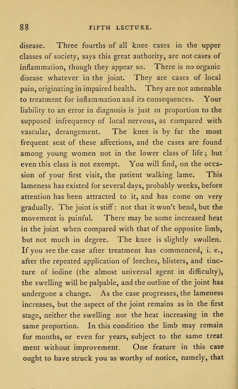 disease. Three fourths of all knee cases in the upper classes of society, says this great authority, are not cases of inflammation, though they appear so. There is no organic disease whatever in the joint. They are cases of local pain, originating in impaired health. They are not amenable to treatment for inflammation and its consequences. Your liability to an error in diagnosis is just m proportion to the supposed infrequency of local nervous, as compared with vascular, derangement. The knee is by far the most frequent seat of these aff'ections, and the cases are found among young women not in the lower class of life ; but even this class is not exempt. You will find, on the occa- sion of your first visit, the patient walking lame. This lameness has existed for several days, probably weeks, before attention has been attracted to it, and has come on very gradually. The joint is stiff: not that it won't bend, but the movement is painful. There may be some increased heat in the joint when compared with that of the opposite limb, but not much in degree. The knee is slightly swollen. If you seethe case after treatment has commenced, i. e., after the repeated application of leeches, blisters, and tinc- ture of iodine (the almost universal agent in difliculty), the swelling will be palpable, and the outline of the joint has undergone a change. As the case progresses, the lameness increases, but the aspect of the joint remains as in the first stage, neither the swelling nor the heat increasing in the same proportion. In this condition the limb may remain for months, or even for years, subject to the same treat ment without improvement. One feature in this case ought to have struck you as worthy of notice, namely, that