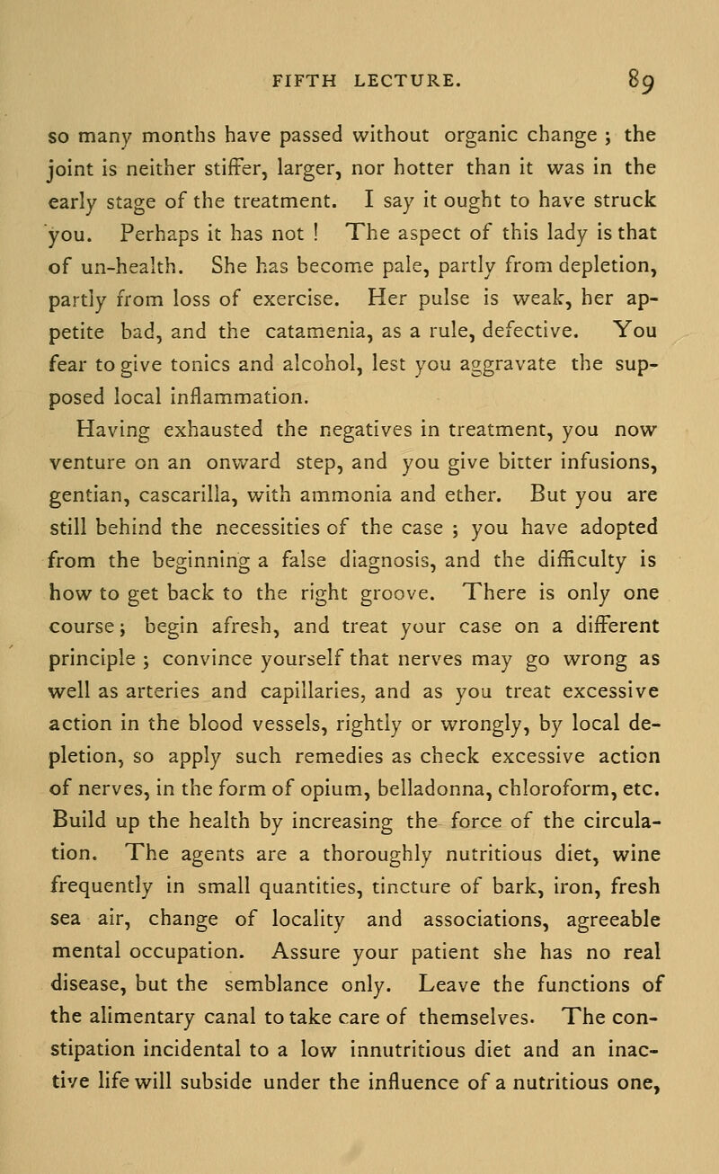 SO many months have passed without organic change ; the joint is neither stiffer, larger, nor hotter than it was in the early stage of the treatment. I say it ought to have struck you. Perhaps it has not ! The aspect of this lady is that of un-health. She has become pale, partly from depletion, partly from loss of exercise. Her pulse is weak, her ap- petite bad, and the catamenia, as a rule, defective. You fear to give tonics and alcohol, lest you aggravate the sup- posed local inflammation. Having exhausted the negatives in treatment, you now venture on an onward step, and you give bitter infusions, gentian, cascarilla, with ammonia and ether. But you are still behind the necessities of the case ; you have adopted from the beginning a false diagnosis, and the difficulty is how to get back to the right groove. There is only one course j begin afresh, and treat your case on a different principle j convince yourself that nerves may go wrong as well as arteries and capillaries, and as you treat excessive action in the blood vessels, rightly or wrongly, by local de- pletion, so apply such remedies as check excessive action of nerves, in the form of opium, belladonna, chloroform, etc. Build up the health by increasing the force of the circula- tion. The agents are a thoroughly nutritious diet, wine frequently in small quantities, tincture of bark, iron, fresh sea air, change of locality and associations, agreeable mental occupation. Assure your patient she has no real disease, but the semblance only. Leave the functions of the alimentary canal to take care of themselves. The con- stipation incidental to a low innutritious diet and an inac- tive life will subside under the influence of a nutritious one,