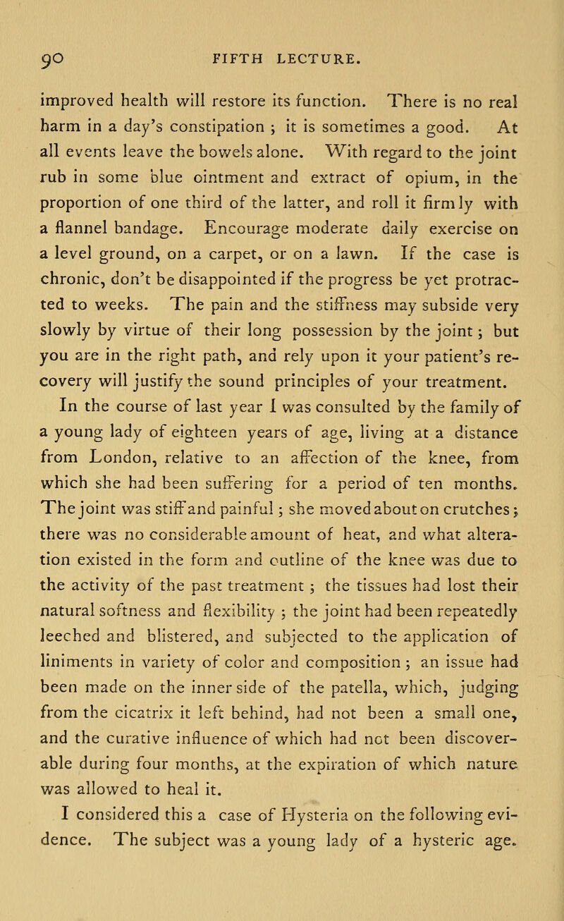 improved health will restore its function. There is no real harm in a day's constipation ; it is sometimes a good. At all events leave the bowels alone. With regard to the joint rub in some blue ointment and extract of opium, in the proportion of one third of the latter, and roll it firmly with a flannel bandage. Encourage moderate daily exercise on a level ground, on a carpet, or on a lawn. If the case is chronic, don't be disappointed if the progress be yet protrac- ted to weeks. The pain and the stiffness may subside very slowly by virtue of their long possession by the joint; but you are in the right path, and rely upon it your patient's re- covery will justify the sound principles of your treatment. In the course of last year 1 was consulted by the family of a young lady of eighteen years of age, living at a distance from London, relative to an affection of the knee, from which she had been suitering for a period of ten months. The joint was stifFand painful; she moved about on crutches; there was no considerable amount of heat, and what altera- tion existed in the form and outline of the knee was due to the activity of the past treatment ; the tissues had lost their natural softness and flexibility ; the joint had been repeatedly leeched and blistered, and subjected to the application of liniments in variety of color and composition; an Issue had been made on the inner side of the patella, which, judging from the cicatrix it left behind, had not been a small one, and the curative influence of which had not been discover- able during four months, at the expiration of which nature was allowed to heal it. I considered this a case of Hysteria on the following evi- dence. The subject was a young lady of a hysteric age.