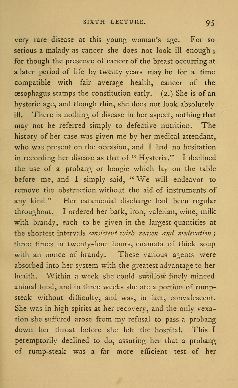 very rare disease at this young woman's age. For so serious a malady as cancer she does not look ill enough ; for though the presence of cancer of the breast occurring at a later period of life by twenty years may be for a time compatible with fair average health, cancer of the oesophagus stamps the constitution early. (2.) She is of an hysteric age, and though thin, she does not look absolutely ill. There is nothing of disease in her aspect, nothing that may not be referred simply to defective nutrition. The history of her case was given me by her medical attendant, who was present on the occasion, and I had no hesitation in recording her disease as that of  Hysteria. I declined the use of a probang or bougie which lay on the table before me, and I simply said,  We will endeavor to remove the obstruction without the aid of instruments of any kind. Her catamenial discharge had been regular throughout. I ordered her bark, iron, valerian, wine, milk with brandy, each to be given in the largest quantities at the shortest intervals consistent with reason and moderation; three times in twenty-four hours, enamata of thick soup with an ounce of brandy. These various agents were absorbed into her system with the greatest advantage to her health. Within a week she could swallow finely minced animal food, and in three weeks she ate a portion of rump- steak without difficulty, and was, in fact, convalescent. She was in high spirits at her recovery, and the only vexa- tion she suffered arose from my refusal to pass a probang down her throat before she left the hospital. This I peremptorily declined to do, assuring her that a probang of rump-steak was a far more efficient test of her