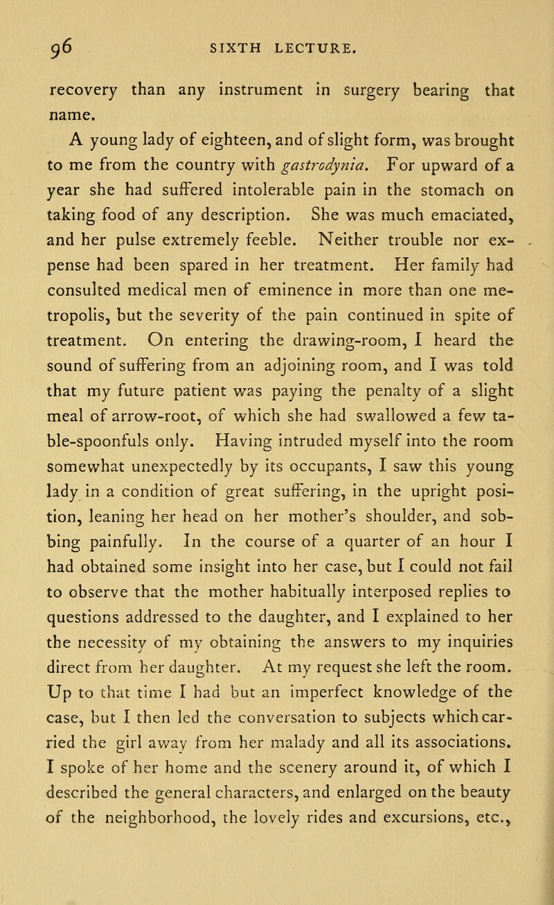 recovery than any instrument in surgery bearing that name. A young lady of eighteen, and of slight form, was brought to me from the country with gastrodynia. For upward of a year she had suffered intolerable pain in the stomach on taking food of any description. She was much emaciated, and her pulse extremely feeble. Neither trouble nor ex- pense had been spared in her treatment. Her family had consulted medical men of eminence in more than one me- tropolis, but the severity of the pain continued in spite of treatment. On entering the drawing-room, I heard the sound of suffering from an adjoining room, and I was told that my future patient was paying the penalty of a slight meal of arrow-root, of which she had swallowed a few ta- ble-spoonfuls only. Having intruded myself into the room somewhat unexpectedly by its occupants, I saw this young lady in a condition of great suffering, in the upright posi- tion, leaning her head on her mother's shoulder, and sob- bing painfully. In the course of a quarter of an hour I had obtained some insight into her case, but 1 could not fail to observe that the mother habitually interposed replies to questions addressed to the daughter, and I explained to her the necessity of my obtaining the answers to my inquiries direct from her daughter. At my request she left the room. Up to that time I had but an imperfect knowledge of the case, but I then led the conversation to subjects which car- ried the girl away from her malady and all its associations. I spoke of her home and the scenery around it, of which I described the general characters, and enlarged on the beauty of the neighborhood, the lovely rides and excursions, etc.,
