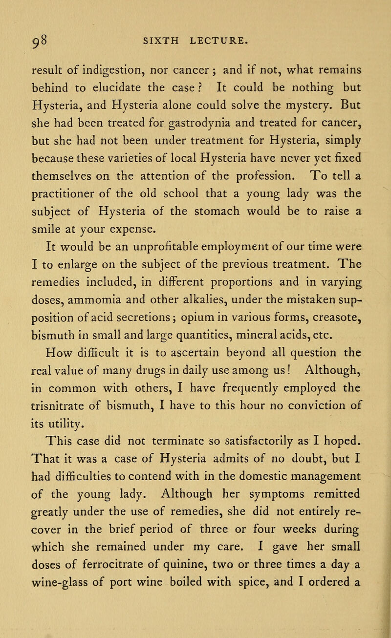 result of indigestion, nor cancer j and if not, what remains behind to elucidate the case ? It could be nothing but Hysteria, and Hysteria alone could solve the mystery. But she had been treated for gastrodynia and treated for cancer, but she had not been under treatment for Hysteria, simply because these varieties of local Hysteria have never yet fixed themselves on the attention of the profession. To tell a practitioner of the old school that a young lady was the subject of Hysteria of the stomach would be to raise a smile at your expense. It would be an unprofitable employment of our time were I to enlarge on the subject of the previous treatment. The remedies included, in different proportions and in varying doses, ammomia and other alkalies, under the mistaken sup- position of acid secretions; opium in various forms, creasote, bismuth In small and large quantities, mineral acids, etc. How difficult it is to ascertain beyond all question the real value of many drugs in daily use among us! Although, in common with others, I have frequently employed the trisnitrate of bismuth, I have to this hour no conviction of its utility. This case did not terminate so satisfactorily as I hoped. That it was a case of Hysteria admits of no doubt, but I had difficulties to contend with in the domestic management of the young lady. Although her symptoms remitted greatly under the use of remedies, she did not entirely re- cover in the brief period of three or four weeks during which she remained under my care. I gave her small doses of ferrocitrate of quinine, two or three times a day a wine-glass of port wine boiled with spice, and I ordered a