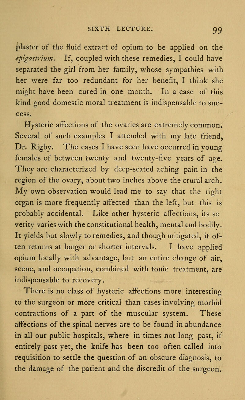 plaster of the fluid extract of opium to be applied on the epigastrium. If, coupled with these remedies, I could have separated the girl from her family, whose sympathies with her were far too redundant for her benefit, I think she might have been cured in one month. In a case of this kind good domestic moral treatment is indispensable to suc- cess. Hysteric affections of the ovaries are extremely common. Several of such examples I attended with my late friend, Dr. Rigby. The cases I have seen have occurred in young females of between twenty and twenty-five years of age. They are characterized by deep-seated aching pain in the region of the ovary, about two inches above the crural arch. My own observation would lead me to say that the right organ is more frequently affected than the left, but this is probably accidental. Like other hysteric affections, its se verity varies with the constitutional health, mental and bodily. It yields but slowly to remedies, and though mitigated, it of- ten returns at longer or shorter intervals. I have applied opium locally with advantage, but an entire change of air, scene, and occupation, combined with tonic treatment, are indispensable to recovery. There is no class of hysteric affections more interesting to the surgeon or more critical than cases involving morbid contractions of a part of the muscular system. These affections of the spinal nerves are to be found in abundance in all our public hospitals, where in times not long past, if entirely past yet, the knife has been too often called into requisition to settle the question of an obscure diagnosis, to the damage of the patient and the discredit of the surgeon.
