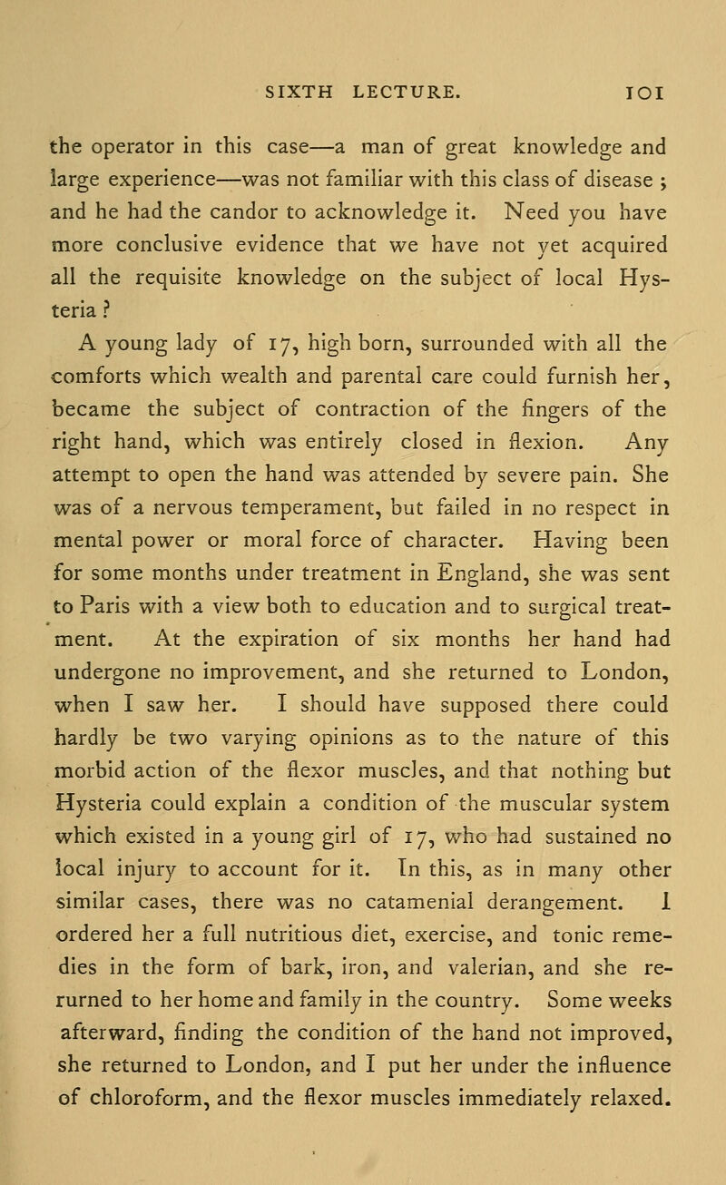 the operator in this case—a man of great knowledge and large experience—was not familiar with this class of disease ; and he had the candor to acknowledge it. Need you have more conclusive evidence that we have not yet acquired all the requisite knowledge on the subject of local Hys- teria ? A young lady of 17, high born, surrounded with all the comforts which wealth and parental care could furnish her, became the subject of contraction of the fingers of the right hand, which was entirely closed in flexion. Any attempt to open the hand was attended by severe pain. She was of a nervous temperament, but failed in no respect in mental power or moral force of character. Having been for some months under treatment in England, she was sent to Paris with a view both to education and to surgical treat- ment. At the expiration of six months her hand had undergone no improvement, and she returned to London, when I saw her. I should have supposed there could hardly be two varying opinions as to the nature of this morbid action of the flexor muscles, and that nothing but Hysteria could explain a condition of the muscular system which existed in a young girl of 17, who had sustained no local injury to account for it. Tn this, as in many other similar cases, there was no catamenial derangement. 1 ordered her a full nutritious diet, exercise, and tonic reme- dies in the form of bark, iron, and valerian, and she re- turned to her home and family in the country. Some weeks afterward, finding the condition of the hand not improved, she returned to London, and I put her under the influence of chloroform, and the flexor muscles immediately relaxed.