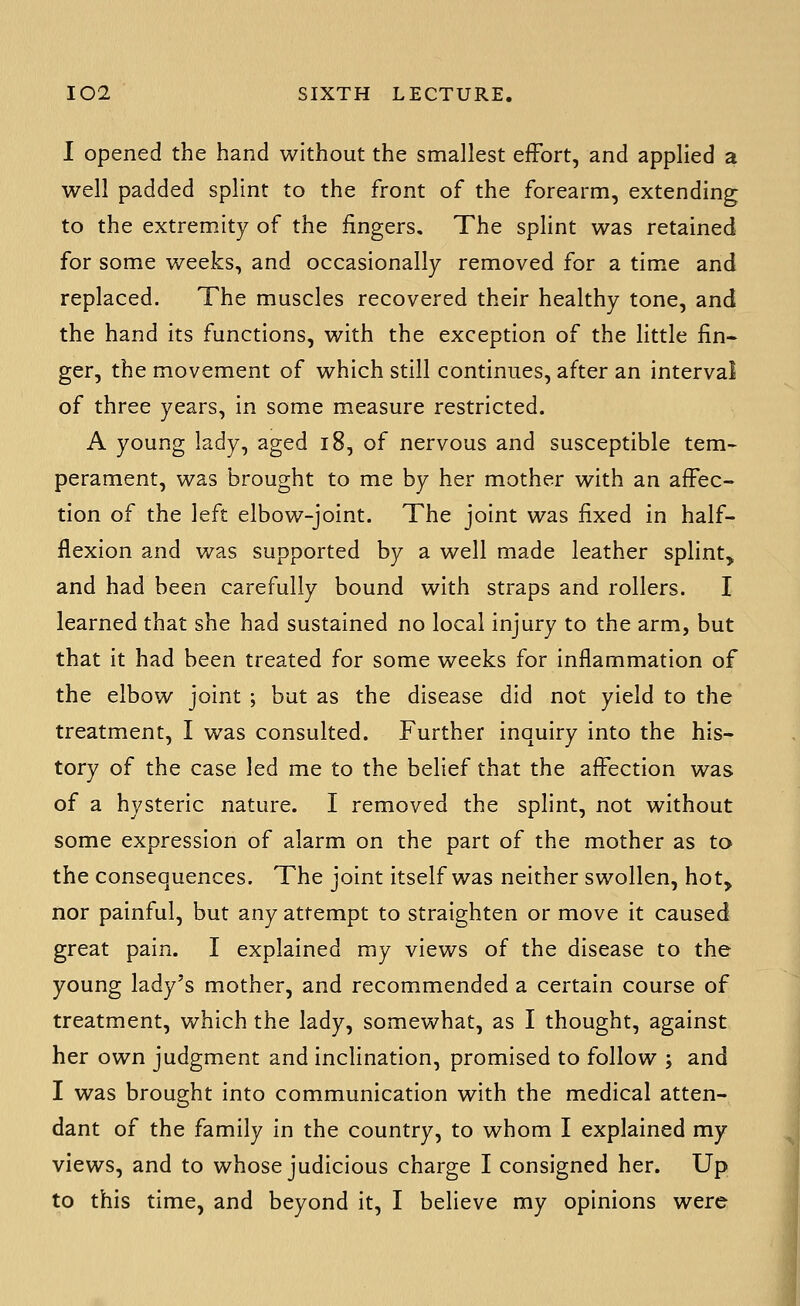 I opened the hand without the smallest effort, and applied a well padded splint to the front of the forearm, extending to the extremity of the fingers. The splint was retained for some weeks, and occasionally removed for a time and replaced. The muscles recovered their healthy tone, and the hand its functions, with the exception of the little fin- ger, the movement of which still continues, after an interval of three years, in some measure restricted. A young lady, aged i8, of nervous and susceptible tem- perament, was brought to me by her mother with an affec- tion of the left elbow-joint. The joint was fixed in half- flexion and was supported by a well made leather splint, and had been carefully bound with straps and rollers. I learned that she had sustained no local injury to the arm, but that it had been treated for some weeks for inflammation of the elbow joint ; but as the disease did not yield to the treatment, I was consulted. Further inquiry into the his- tory of the case led me to the belief that the affection was of a hysteric nature. I removed the splint, not without some expression of alarm on the part of the mother as to the consequences. The joint itself was neither swollen, hot, nor painful, but any attempt to straighten or move it caused great pain. I explained my views of the disease to the young lady's mother, and recommended a certain course of treatment, which the lady, somewhat, as I thought, against her own judgment and inclination, promised to follow j and I was brought into communication with the medical atten- dant of the family in the country, to whom I explained my views, and to whose judicious charge I consigned her. Up to this time, and beyond it, I believe my opinions were