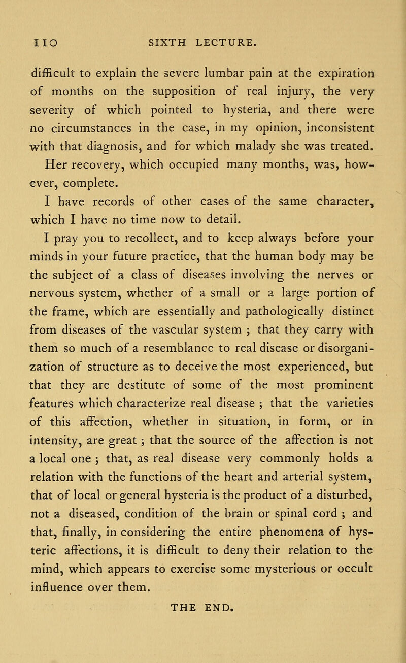 difficult to explain the severe lumbar pain at the expiration of months on the supposition of real injury, the very- severity of which pointed to hysteria, and there were no circumstances in the case, in my opinion, inconsistent with that diagnosis, and for which malady she was treated. Her recovery, which occupied many months, was, how- ever, complete. I have records of other cases of the same character, which I have no time now to detail. I pray you to recollect, and to keep always before your minds in your future practice, that the human body may be the subject of a class of diseases involving the nerves or nervous system, whether of a small or a large portion of the frame, which are essentially and pathologically distinct from diseases of the vascular system ; that they carry with them so much of a resemblance to real disease or disorgani- zation of structure as to deceive the most experienced, but that they are destitute of some of the most prominent features which characterize real disease ; that the varieties of this affection, whether in situation, in form, or in intensity, are great; that the source of the affection is not a local one ; that, as real disease very commonly holds a relation with the functions of the heart and arterial system, that of local or general hysteria is the product of a disturbed, not a diseased, condition of the brain or spinal cord ; and that, finally, in considering the entire phenomena of hys- teric affections, it is difficult to deny their relation to the mind, which appears to exercise some mysterious or occult influence over them. THE END.