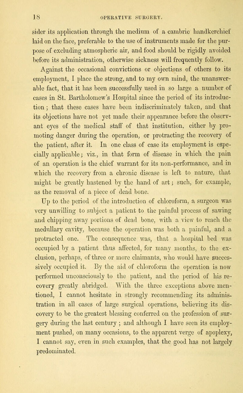 sider its application through the medium of a cambric handkerchief* laid on the face, preferable to the use of instruments made for the pur- pose of excluding atmospheric air, and food should be rigidly avoided before its administration, otherwise sickness will frequently follow. Against the occasional convictions or objections of others to its employment, I place the strong, and to my own mind, the unanswer- able fact, that it has been successfully used in so large a number of cases in St. Bartholomew's Hospital since the period of its introduc- tion ; that these cases have been indiscriminately taken, and that its objections have not yet made their appearance before the observ- ant eyes of the medical staff of that institution, either by pro- moting danger during the operation, or protracting the recovery of the patient, after it. In one class of case its employment is espe- cially applicable; viz., in that form of disease in which the pain of an operation is the chief warrant for its non-performance, and in which the recovery from a chronic disease is left to nature, that might be greatly hastened by the hand of art; such, for example, as the removal of a piece of dead bone. Up to the period of the introduction of chloroform, a surgeon was very unwilling to subject a patient to the painful process of sawing and chipping away portions of dead bone, with a view to reach the medullary cavity, because the operation was both a painful, and a protracted one. The consequence was, that a hospital bed was occupied by a patient thus affected, for many months, to the ex- clusion, perhaps, of three or more claimants, who would have succes- sively occupied it. By the aid of chloroform the operation is now performed unconsciously to the patient, and the period of his re- covery greatly abridged. With the three exceptions above men- tioned, I cannot hesitate in strongly recommending its adminis- tration in all cases of large surgical operations, believing its dis- covery to be the greatest blessing conferred on the profession of sur- gery during the last century ; and although I have seen its employ- ment pushed, on many occasions, to the apparent verge of apoplexy, I cannot say, even in such examples, that the good has not largely predominated.