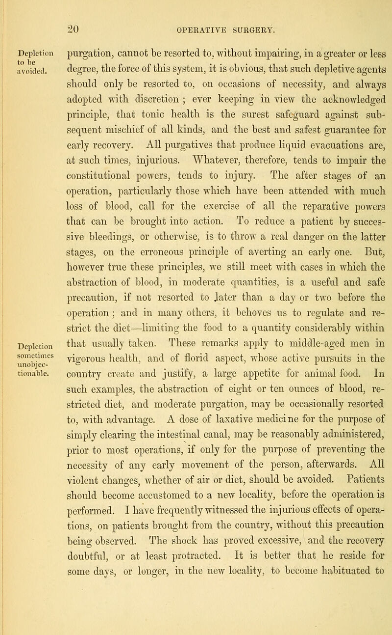Depletion to be avoided. Depletion sometimes unobjec- tionable. purgation, cannot be resorted to, without impairing, in a greater or less degree, the force of this system, it is obvious, that such depletive agents should only be resorted to, on occasions of necessity, and always adopted with discretion ; ever keeping in view the acknowledged principle, that tonic health is the surest safeguard against sub- sequent mischief of all kinds, and the best and safest guarantee for early recovery. All purgatives that produce liquid evacuations are, at such times, injurious. Whatever, therefore, tends to impair the constitutional powers, tends to injury. The after stages of an operation, particularly those which have been attended with much loss of blood, call for the exercise of all the reparative powers that can be brought into action. To reduce a patient by succes- sive bleedings, or otherwise, is to throw a real danger on the latter stages, on the erroneous principle of averting an early one. But, however true these principles, we still meet with cases in which the abstraction of blood, in moderate quantities, is a useful and safe precaution, if not resorted to Jater than a day or two before the operation; and in many others, it behoves us to regulate and re- strict the diet—limiting the food to a quantity considerably within that usually taken. These remarks apply to middle-aged men in vigorous health, and of florid aspect, whose active pursuits in the country create and justify, a large appetite for animal food. In such examples, the abstraction of eight or ten ounces of blood, re- stricted diet, and moderate purgation, may be occasionally resorted to, with advantage. A dose of laxative medicine for the purpose of simply clearing the intestinal canal, may be reasonably administered, prior to most operations, if only for the purpose of preventing the necessity of any early movement of the person, afterwards. All violent chancres whether of air or diet, should be avoided. Patients should become accustomed to a new locality, before the operation is performed. I have frequently witnessed the injurious effects of opera- tions, on patients brought from the country, without this precaution being observed. The shock has proved excessive, and the recovery doubtful, or at least protracted. It is better that he reside for some days, or longer, in the new locality, to become habituated to