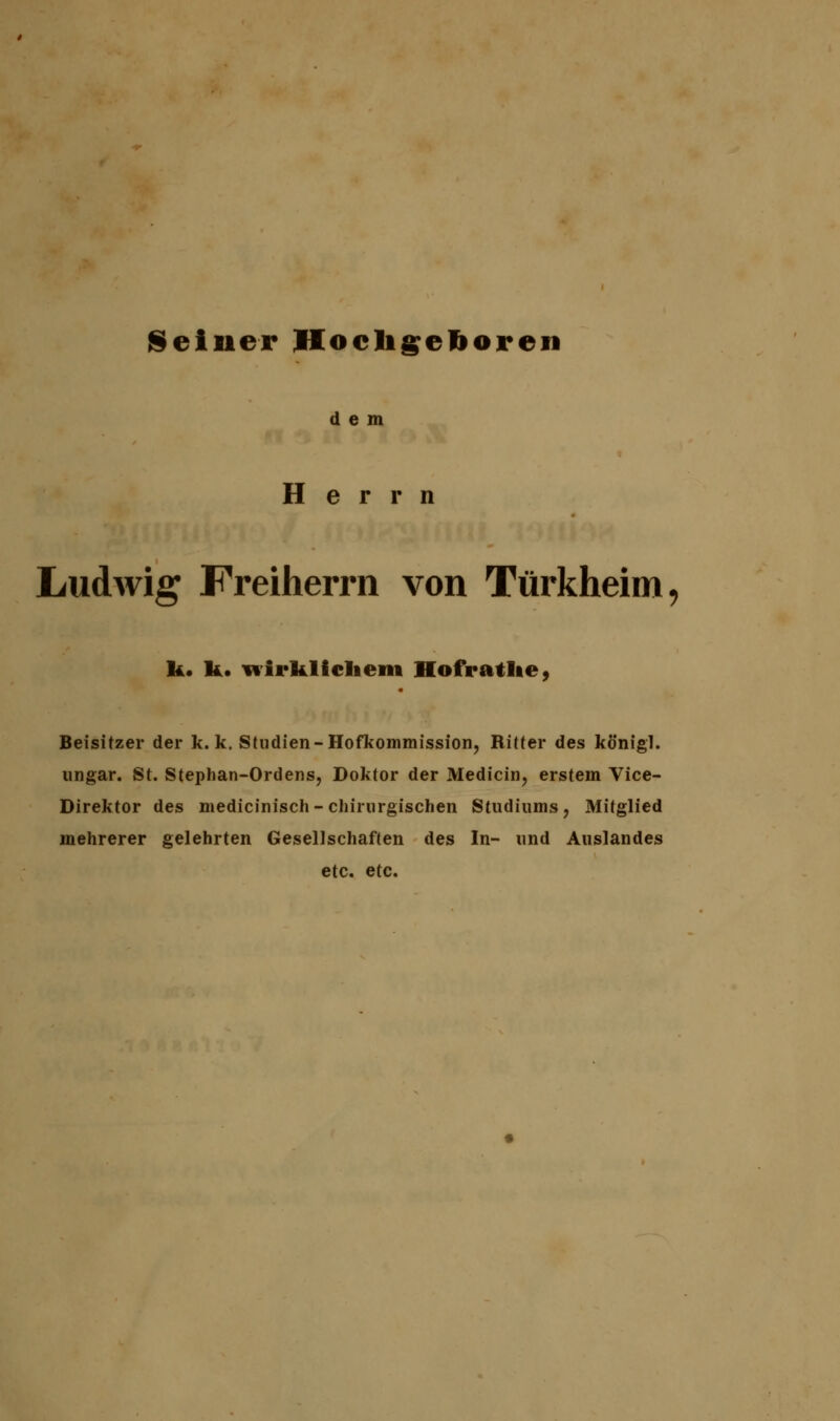 Seiner Hochgeboren dem Herrn Ludwig Freiherrn von Türkheim, k. I*. wirklichem Hofratlte, Beisitzer der k. k. Studien-Hofkommission, Ritter des königl. ungar. St. Stephan-Ordens, Doktor der Medicin, erstem Vice- Direktor des medicinisch - chirurgischen Studiums, Mitglied mehrerer gelehrten Gesellschaften des In- und Auslandes etc. etc.