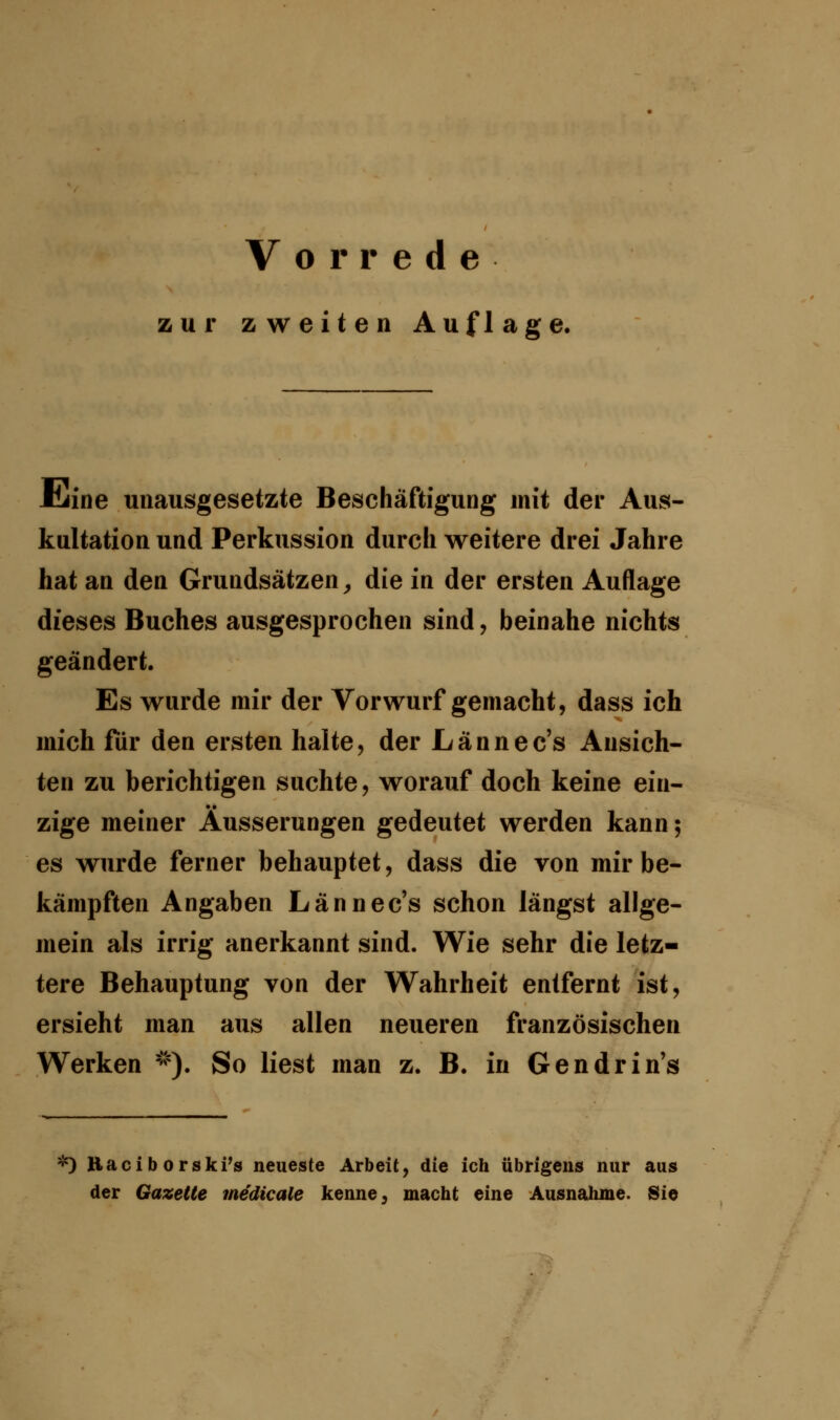 zur zweiten Auflage. Jtiine unausgesetzte Beschäftigung mit der Aus- kultation und Perkussion durch weitere drei Jahre hat an den Grundsätzen, die in der ersten Auflage dieses Buches ausgesprochen sind, beinahe nichts geändert. Es wurde mir der Vorwurf gemacht, dass ich mich für den ersten halte, der Lännec's Ansich- ten zu berichtigen suchte, worauf doch keine ein- zige meiner Äusserungen gedeutet werden kann; es wurde ferner behauptet, dass die von mir be- kämpften Angaben Lännec's schon längst allge- mein als irrig anerkannt sind. Wie sehr die letz- tere Behauptung von der Wahrheit entfernt ist, ersieht man aus allen neueren französischen Werken *). So liest man z. B. in Gendrin's *) Raciborski's neueste Arbeit, die ich übrigens nur aus der Gazette medicale kenne, macht eine Ausnahme. Sie