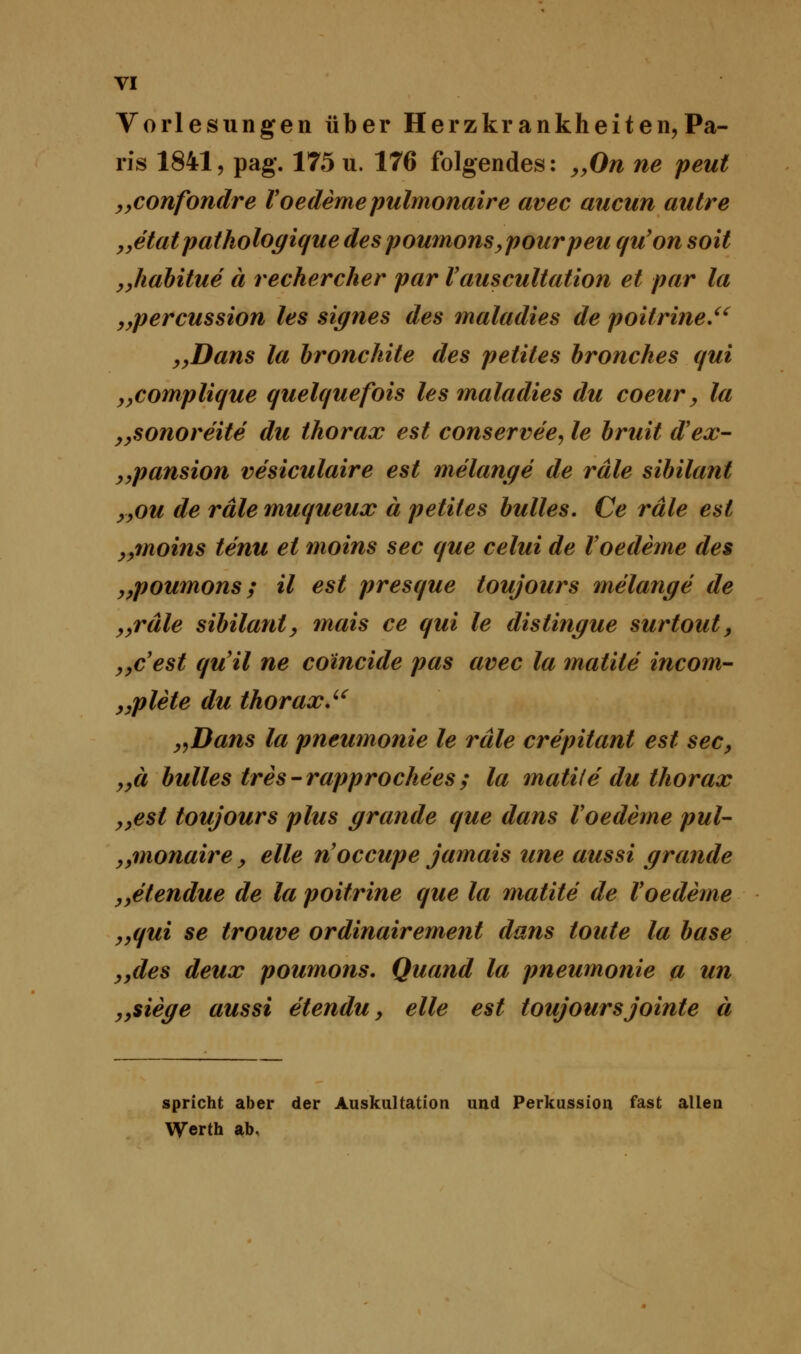 Vorlesungen über Herzkrankheiten,Pa- ris 1841, pag. 175 u. 176 folgendes: „On ne peut „confondre Voedeme pulmonaire avec aucun autre „etatpathologique des poumons, pourpeu qu'on soit „habitue ä rechercher par Vauscultation et par la „percussion les signes des maladies de poifrine. „Dans la bronchite des petites bronches qui „complique quelquefois les maladies du coeur, la „sonoreite du thorax est conservee, le bruit dJex- „pansion vesiculaire est melange de räle Sibilant „ou de räle muqueux ä petites bulles. Ce räle est „moins tenu et moins sec que celui de Voedeme des „poumons; il est presque toujours melange de „räle sibilanl, mais ce qui le distingue surtout, yycest qu'il ne coincide pas avec la matile incom- „plete du thorax. „Dans la pneumonie le räle crepitant est sec, „ä bulles tres-rapprochees; la matile du thorax „est toujours plus grande que dans Voedeme pul- „monaire, eile n'occupe jamais une aussi grande „etendue de la poitrine que la matite de Voedeme „qui se trouve ordinairement dans toute la base „des deux poumons. Quand la pneumonie a un „siege aussi etendu, eile est toujoursjointe ä spricht aber der Auskultation und Perkussion fast allen Werth ab,