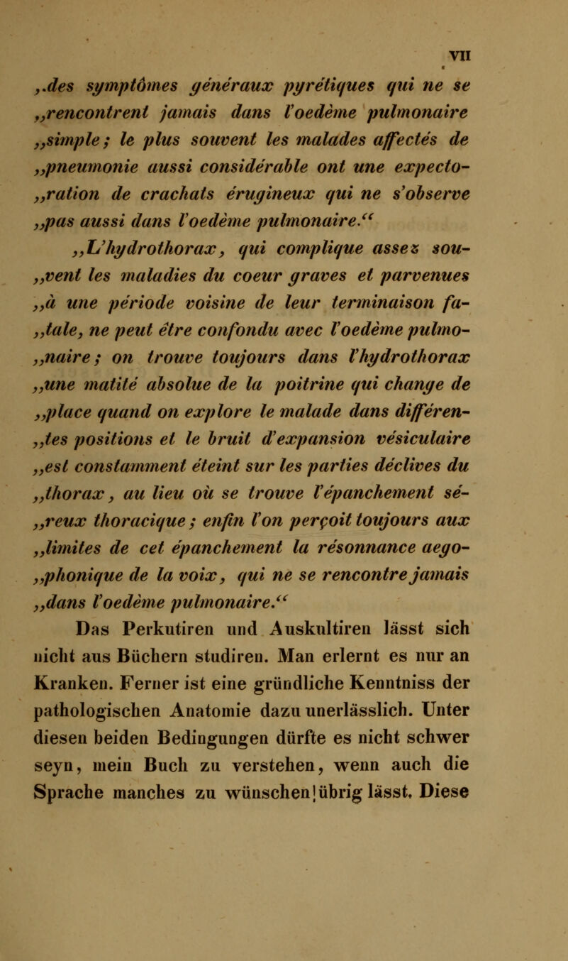 c „des symptomes generaux pyretiques qui ne se „rencontrent jamais dans Voedeme pulmonaire „simple; le plus souvent les malades affectes de „Pneumonie aussi considerable ont une expecto- „ration de crachats erugineux qui ne s'observe ,,pas aussi dans Voedeme pulmonaire.u „TJhydrothorax, qui complique asses sou- yyVent les maladies du coeur graves et parvenues yyä une periode voisine de leur terminaison fa- „tale, ne peut etre confondu avec Voedeme pulmo- „naire; on trouve toujours dans Vhydrothorax „une matite absolue de la poitrine qui change de „place quand on explore le malade dans differen- „tes positions et le bruit d'expansion vesiculaire „est constamment eteint sur les parties de'clives du „thorax, au Heu oü se trouve Vepanchement se- „reux thoracique ; enfin Von percoit toujours aux „limites de cet epanchement la resonnance aego- „phonique de la voix, qui ne se rencontre jamais „dans Voedeme pulmonaire.,u Das Perkutiren und Auskultiren Jässt sich nicht aus Büchern studiren. Man erlernt es nur an Kranken. Ferner ist eine gründliche Kenntniss der pathologischen Anatomie dazu unerlässlich. Unter diesen beiden Bedingungen dürfte es nicht schwer seyn, mein Buch zu verstehen, wenn auch die Sprache manches zu wünschen[übrig lässt Diese