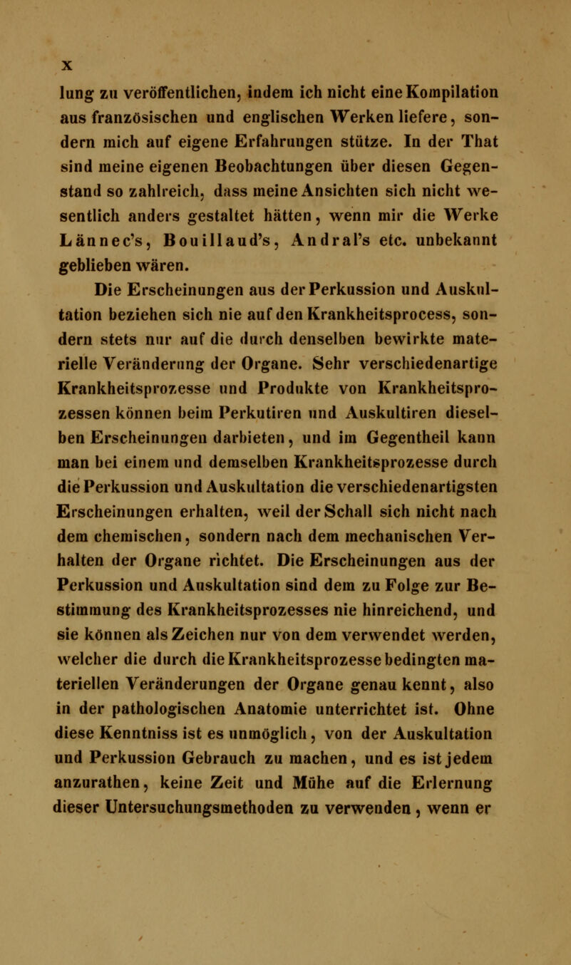 lung zu veröffentlichen, indem ich nicht eine Kompilation aus französischen und englischen Werken liefere, son- dern mich auf eigene Erfahrungen stütze. In der That sind meine eigenen Beobachtungen über diesen Gegen- stand so zahlreich, dass meine Ansichten sich nicht we- sentlich anders gestaltet hätten, wenn mir die Werke Lännec's, Bouillaud's, Andral's etc. unbekannt geblieben wären. Die Erscheinungen aus der Perkussion und Auskul- tation beziehen sich nie auf den Krankheitsprocess, son- dern stets nur auf die durch denselben bewirkte mate- rielle Veränderung der Organe. Sehr verschiedenartige Krankheitsprozesse und Produkte von Krankheitspro- zessen können beim Perkutiren und Auskultiren diesel- ben Erscheinungen darbieten, und im Gegentheil kann man bei einem und demselben Krankheitsprozesse durch die Perkussion und Auskultation die verschiedenartigsten Erscheinungen erhalten, weil der Schall sich nicht nach dem chemischen, sondern nach dem mechanischen Ver- halten der Organe richtet. Die Erscheinungen aus der Perkussion und Auskultation sind dem zu Folge zur Be- stimmung des Krankheitsprozesses nie hinreichend, und sie können als Zeichen nur von dem verwendet werden, welcher die durch die Krankheitsprozesse bedingten ma- teriellen Veränderungen der Organe genau kennt, also in der pathologischen Anatomie unterrichtet ist. Ohne diese Kenntniss ist es unmöglich, von der Auskultation und Perkussion Gebrauch zu machen, und es ist jedem anzurathen, keine Zeit und Mühe auf die Erlernung dieser Untersuchungsmethoden zu verwenden , wenn er