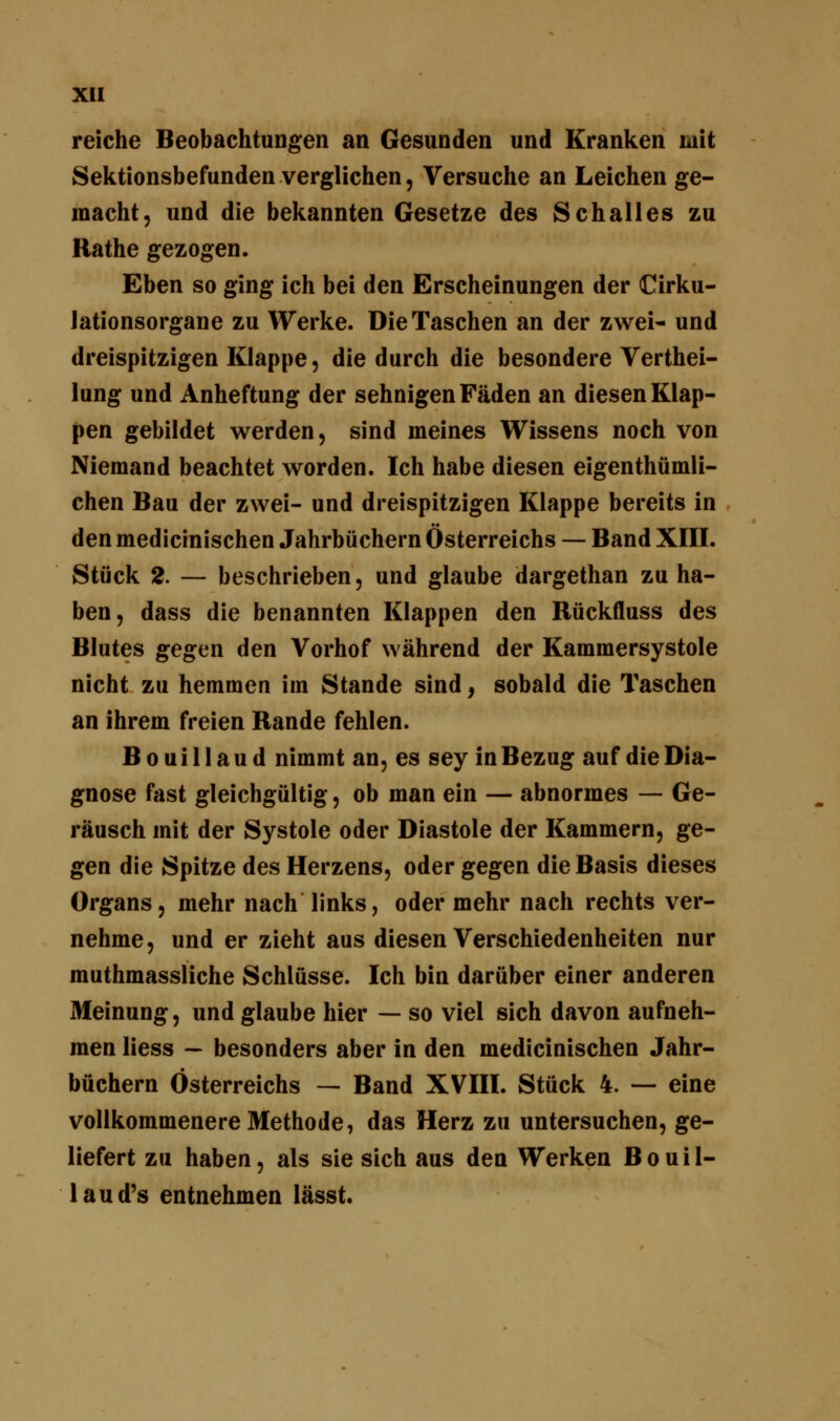 reiche Beobachtungen an Gesunden und Kranken mit Sektionsbefunden verglichen, Versuche an Leichen ge- macht, und die bekannten Gesetze des Schalles zu Rathe gezogen. Eben so ging ich bei den Erscheinungen der Cirku- lationsorgane zu Werke. Die Taschen an der zwei- und dreispitzigen Klappe, die durch die besondere Verkei- lung und Anheftung der sehnigen Fäden an diesen Klap- pen gebildet werden, sind meines Wissens noch von Niemand beachtet worden. Ich habe diesen eigenthümli- chen Bau der zwei- und dreispitzigen Klappe bereits in den medicinischen Jahrbüchern Österreichs — Band XIII. Stück 2. — beschrieben, und glaube dargethan zu ha- ben, dass die benannten Klappen den Rückfluss des Blutes gegen den Vorhof während der Kammersystole nicht zu hemmen im Stande sind, sobald die Taschen an ihrem freien Rande fehlen. B o u i 11 a u d nimmt an, es sey in Bezug auf die Dia- gnose fast gleichgültig, ob man ein — abnormes — Ge- räusch mit der Systole oder Diastole der Kammern, ge- gen die Spitze des Herzens, oder gegen die Basis dieses Organs, mehr nach links, oder mehr nach rechts ver- nehme, und er zieht aus diesen Verschiedenheiten nur muthmassliche Schlüsse. Ich bin darüber einer anderen Meinung, und glaube hier — so viel sich davon aufneh- men liess — besonders aber in den medicinischen Jahr- büchern Österreichs — Band XVIII. Stück 4. — eine vollkommenere Methode, das Herz zu untersuchen, ge- liefert zu haben, als sie sich aus den Werken Bouil- laud's entnehmen lässt.