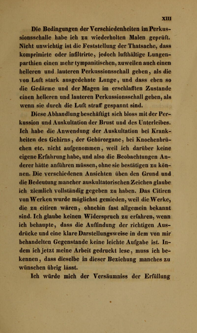 Die Bedingungen der Verschiedenheiten im Perkus- sionsschalle habe ich zu wiederholten Malen geprüft. Nicht unwichtig ist die Feststellung der Thatsache, dass komprimirte oder infiltrirte, jedoch lufthaltige Lungen- parthien einen mehr tympanitischen, zuweilen auch einen helleren und lauteren Perkussionsschall geben, als die von Luft stark ausgedehnte Lunge, und dass eben so die Gedärme und der Magen im erschlafften Zustande einen helleren und lauteren Perkussionsschall geben, als wenn sie durch die Luft straff gespannt sind. Diese Abhandlung beschäftigt sich bloss mit der Per- kussion und Auskultation der Brust und des Unterleibes. Ich habe die Anwendung der Auskultation bei Krank- heiten des Gehirns, der Gehörorgane, bei Knochenbrü- chen etc. nicht aufgenommen, weil ich darüber keine eigene Erfahrung habe, und also die Beobachtungen An- derer hätte anführen müssen, ohne sie bestätigen zu kön- nen. Die verschiedenen Ansichten üben den Grund und die Bedeutung mancher auskultatorischen Zeichen glaube ich ziemlich vollständig gegeben zu haben. Das Citiren von Werken wurde möglichst gemieden, weil die Werke, die zu citiren wären, ohnehin fast allgemein bekannt sind. Ich glaube keinen Widerspruch zu erfahren, wenn ich behaupte, dass die Auffindung der richtigen Aus- drücke und eine klare Darstellungsweise in dem von mir behandelten Gegenstande keine leichte Aufgabe ist. In- dem ich jetzt meine Arbeit gedruckt lese, muss ich be- kennen , dass dieselbe in dieser Beziehung manches zu wünschen übrig lässt. Ich würde mich der Versäumniss der Erfüllung