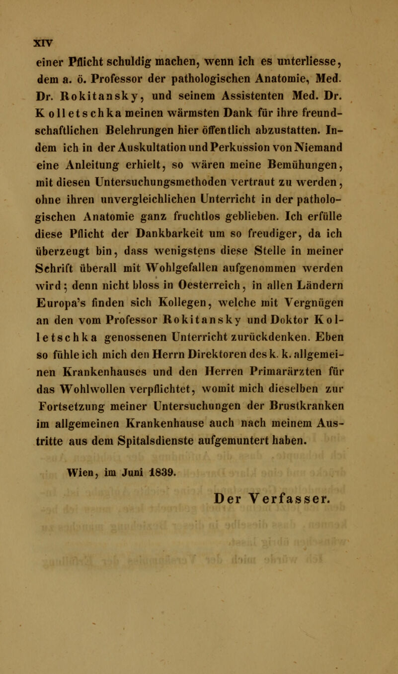 einer Pflicht schuldig machen, wenn ich es unterliesse, dem a. ö. Professor der pathologischen Anatomie, Med. Dr. Rokitansky, und seinem Assistenten Med. Dr. Kolletschka meinen wärmsten Dank für ihre freund- schaftlichen Belehrungen hier öffentlich abzustatten. In- dem ich in der Auskultation und Perkussion von Niemand eine Anleitung erhielt, so wären meine Bemühungen, mit diesen Untersuchungsmethoden vertraut zu werden, ohne ihren unvergleichlichen Unterricht in der patholo- gischen Anatomie ganz fruchtlos geblieben. Ich erfülle diese Pflicht der Dankbarkeit um so freudiger, da ich überzeugt bin, dass wenigstens diese Stelle in meiner Schrift überall mit Wohlgefallen aufgenommen werden wird 5 denn nicht bloss in Oesterreich, in allen Ländern Europa's finden sich Kollegen, welche mit Vergnügen an den vom Professor Rokitansky und Doktor Kol- letschka genossenen Unterricht zurückdenken. Eben so fühle ich mich den Herrn Direktoren des k. k. allgemei- nen Krankenhauses und den Herren Primarärzten für das Wohlwollen verpflichtet, womit mich dieselben zur Fortsetzung meiner Untersuchungen der Brustkranken im allgemeinen Krankenhause auch nach meinem Aus- tritte aus dem Spitalsdienste aufgemuntert haben. Wien, im Juni 1839. Der Verfasser.