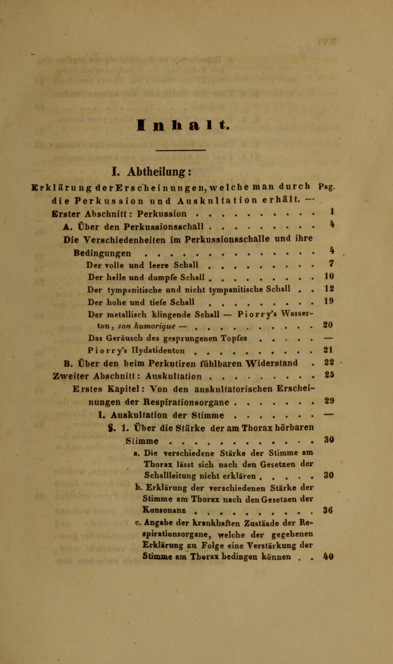 Inhalt. I. Abtheilung: Erklär u n gderErsch ein nngen, welchem an durch Pag. die Perkussion und Auskultation erhält. — Erster Abschnitt: Perkussion 1 A. Über den Perkussionsschall * Die Verschiedenheiten im Perkussionsschalle und ihre Bedingungen * Der volle und leere Schall 7 Der helle und dumpfe Schall 10 Der tympanitische und nicht tympanitische Schall . . 12 Der hohe und tiefe Schall 19 Der metallisch klingende Schall — Piorry's Wasser- ton , son humorique — 20 Das Geräusch des gesprungenen Topfes — Piorry's llydatidenton 21 B. Über den beim Perkutiren fühlbaren Widerstand . 22 Zweiter Abschnitt: Auskultation 25 Erstes Kapitel: Von den auskultatorischen Erschei- nungen der Respirationsorgane 29 I. Auskultation der Stimme — %. 1. Über die Stärke der am Thorax hörbaren Stimme 30 a. Die verschiedene Stärke der Stimme am Thorax lässt sich nach den Gesetzen der Schallleitung nicht erklären 30 b. Erklärung der verschiedenen Stärke der Stimme am Thorax nach den Gesetzen der Konsonanz 36 e. Angabe der krankhaften Zustäade der Re- spirationsorgane, welche der gegebenen Erklärung zu Folge eine Verstärkung der Stimme am Thorax bedingen können , . 40