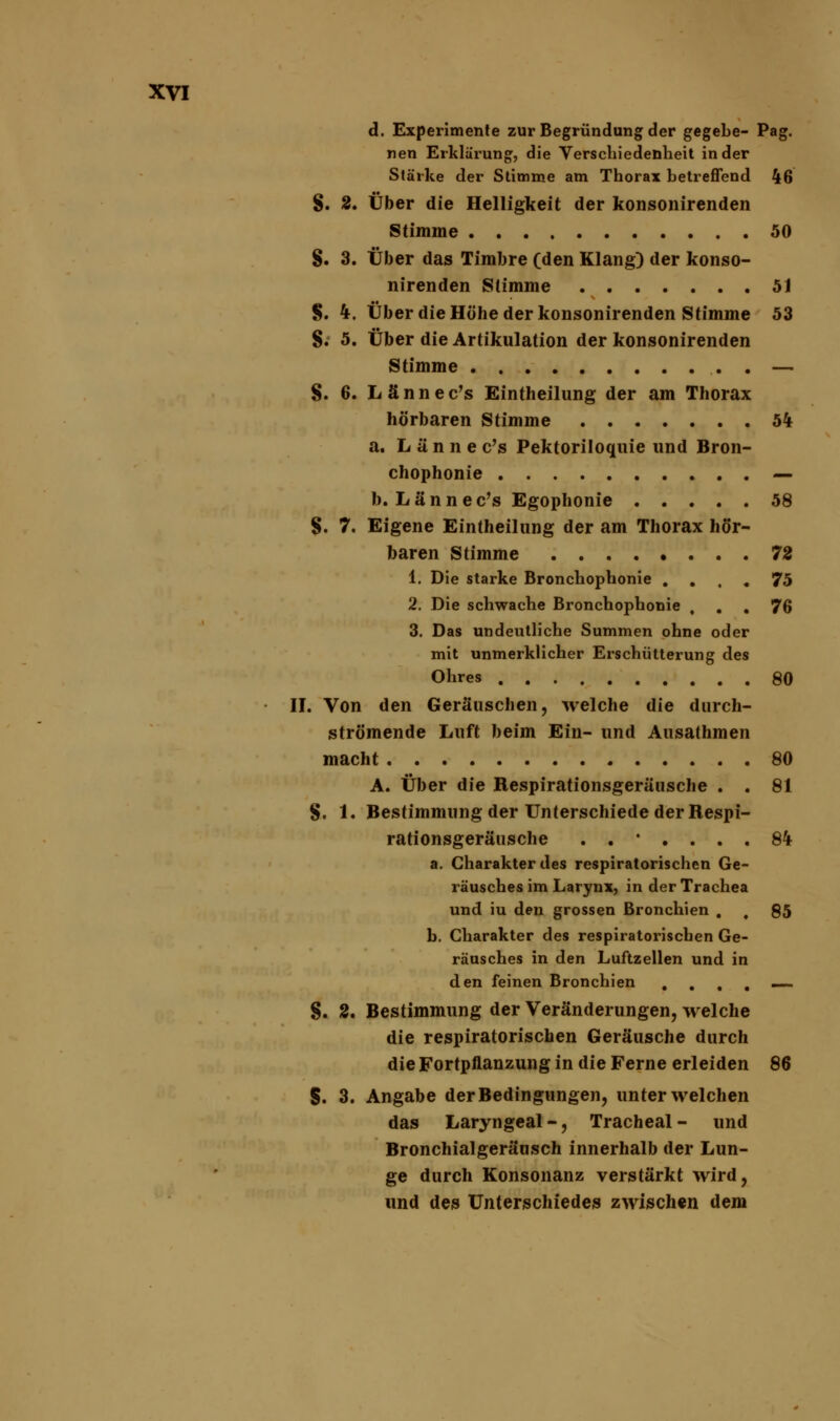d. Experimente zur Begründung der gegebe- Pag. nen Erklärung, die Verschiedenheit in der Stärke der Stimme am Thorax betreffend 46 §. 2. Über die Helligkeit der konsonirenden Stimme 50 §. 3. Über das Timbre (den Klang) der konso- nirenden Stimme 51 §. 4. Über die Höhe der konsonirenden Stimme 53 S. 5. Über die Artikulation der konsonirenden Stimme . — S. 6. Lännec's Eintheilung der am Thorax hörbaren Stimme 54 a. Lännec's Pektoriloquie und Bron- chophonie — b. Lännec's Egophonie 58 §. 7. Eigene Eintheilung der am Thorax hör- baren Stimme 72 1. Die starke Bronchophonie .... 75 2. Die schwache Bronchophonie , . . 76 3. Das undeutliche Summen ohne oder mit unmerklicher Erschütterung des Ohres 80 II. Von den Geräuschen, welche die durch- strömende Luft beim Ein- und Ausathmen macht 80 A. Über die Respirationsgeräusche . . 81 §. 1. Bestimmung der Unterschiede der Respi- rationsgeräusche ..'.... 84 a. Charakter des respiratorischen Ge- räusches im Larynx, in der Trachea und iu den grossen Bronchien . , 85 b. Charakter des respiratorischen Ge- räusches in den Luftzellen und in den feinen Bronchien . . t . — §. 2, Bestimmung der Veränderungen, welche die respiratorischen Geräusche durch die Fortpflanzung in die Ferne erleiden 86 5. 3. Angabe der Bedingungen, unter welchen das Laryngeal-, Tracheal- und Bronchialgeräusch innerhalb der Lun- ge durch Konsonanz verstärkt wird, und des Unterschiedes zwischen dem
