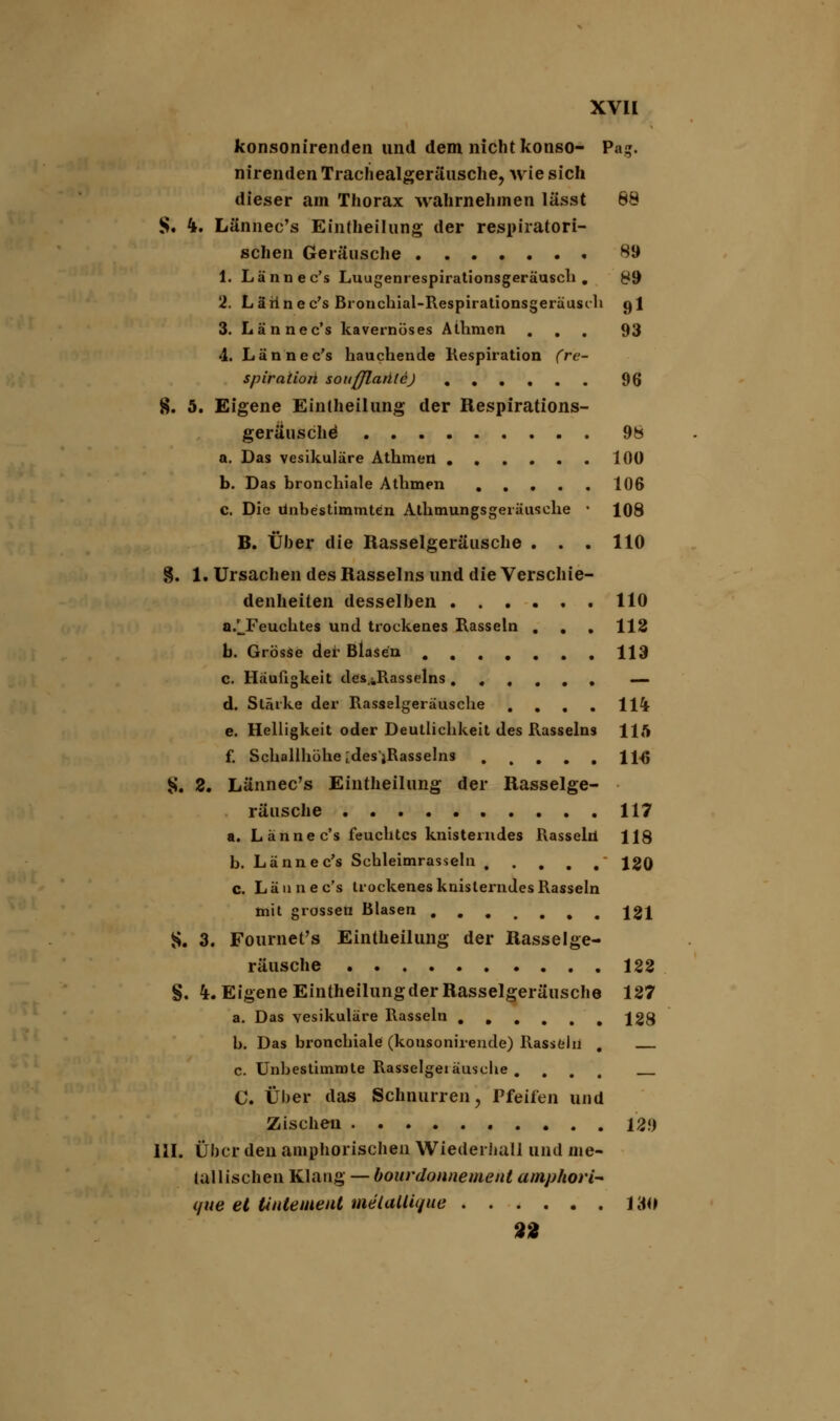 konsonirenden und dem nicht konso- Pag. nirenden Trachealgeräusche, wie sich dieser am Thorax wahrnehmen lässt 68 S. ^. Lännec's Eintheilung der respiratori- schen Geräusche 89 1. Lännec's Luugenrespirationsgeräusch . 89 2. Lärine c's Bronchial-Respirationsgeräusih gl 3. Lännec's kavernöses Athmen ... 93 4. Lännec's hauchende Kespiration (re- spiration soitfflaütej 96 8. 5. Eigene Eintheilung der Respirations- geräusche' 98 a. Das vesikuläre Athmen .100 b. Das bronchiale Athmen 106 c. Die unbestimmten Athmungsgeräusche ■ 108 B. Über die Rasselgeräusche . . . 110 8. 1. Ursachen des Rasseins und die Verschie- denheiten desselben 110 a/Feuchtes und trockenes Rasseln ... 112 b. Grösse der Blasen . 113 c. Häufigkeit des.jjlasselns ...... — d. Stärke der Rasselgeräusche . . . . 114 e. Helligkeit oder Deutlichkeit des Rasseins 115 f. Schallhöhe ides'jRasselns 1HJ S. 2. Lännec's Eintheilung der Rasselge- räusche 117 a. Lännec's feuchtes knisterndes Rasseln 118 b. Lännec's Schleimrasseln ' 120 c. Lännec's trockenes knisterndes Rasseln mit grossen Blasen 121 S. 3. Fournet's Eintheilung der Rasselge- räusche 122 §. k. Eigene Eintheilungder Rasselgeräusche 127 a. Das vesikuläre Rasseln ...... 128 b. Das bronchiale (konsonirende) Rasseln , c. Unbestimmte Rasselgeräusche .... C. Über das Schnurren, Pfeifen und Zischen 129 111. Über den amphorischen Wiederhall und me- tallischen Klang — bourdonnement amphori- qiie et Unteineut melaUique 130 9t