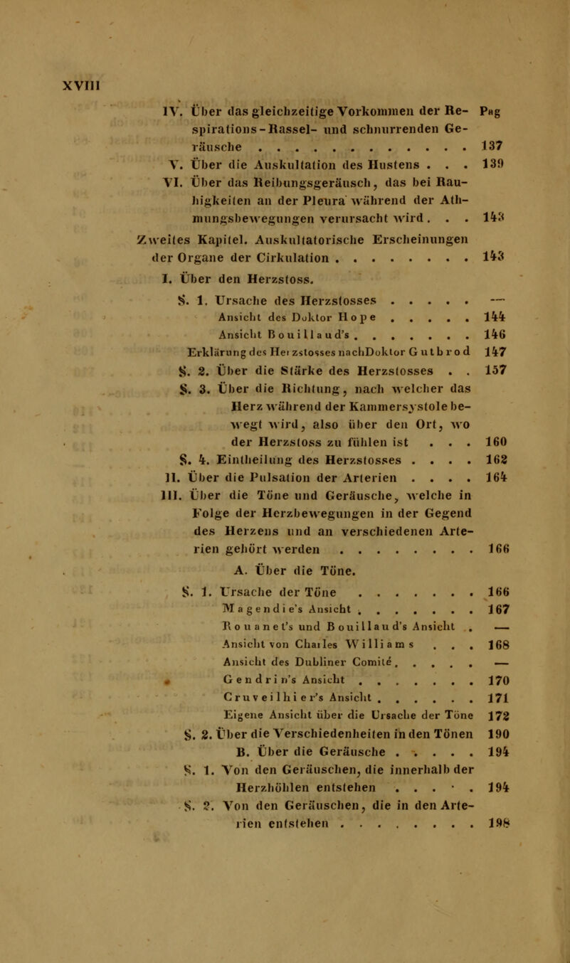 IV. Über das gleichzeitige Vorkommen der Re- P«g spiralions-Rassel- und schnurrenden Ge- räusche 137 V. Über die Auskultation des Hustens . . . 130 VI. Über das Reibungsgeräusch, das bei Rau- higkeiten an der Pleura Mährend der Ath- mungsbewegungen verursacht wird. . . 143 Zweites Kapitel. Auskultatorische Erscheinungen der Organe der Cirkulation 143 I. Über den Herzstoss. S. 1. Ursache des Herzstosses Ansicht des Doktor Hope 144 Ansicht B oui 11 a u d's 146 Erklärung des Hei zstosses nachDoktor Gutbrod 147 S. 2. Über die Stärke des Herzstosses . . 157 S. 3. Über die Richtung, nach welcher das Herz während der Kanimersystole be- wegt wird, also über den Ort, wo der Herzstoss zu fühlen ist ... 160 §. 4. Eintheilung des Herzstosses .... 162 II. Über die Pulsation der Arterien .... 164 III. Über die Töne und Geräusche, welche in Folge der Herzbewegungen in der Gegend des Herzens und an verschiedenen Arte- rien gehört werden 166 A. Über die Töne. S. 1. Ursache der Töne 166 Magendie's Ansicht 167 J\ o u a n e l's und B oui Hau d's Ansicht . — Ansicht von Chailes Williams . . . 168 Ansicht des Dubliner Comile — Gendrin's Ansicht 170 C ru v e i 1 hi e r's Ansicht 171 Eigene Ansicht über die Ursache der Töne 172 S. 2. Über die Verschiedenheiten in den Tönen 190 B. Über die Geräusche ..... 194 S. 1. Von den Geräuschen, die innerhalb der Herzhöhlen entstehen . . . . 194 ■ §. 2. Von den Geräuschen, die in den Arte- rien entstehen 198