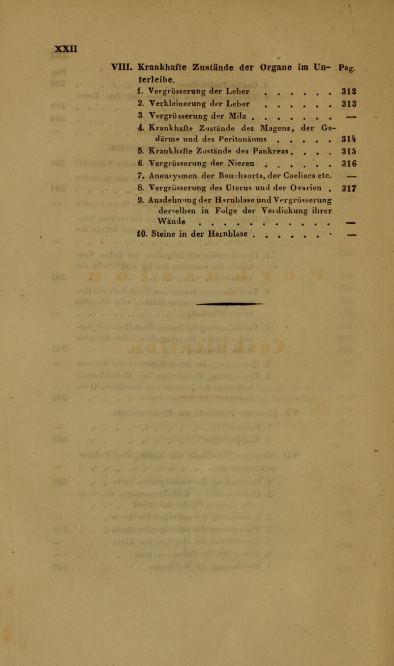 VIII. Krankhafte Zustände der Organe im Un- Pag. terleibe. 1. Vergrösserung der Leber 312 2. Verkleinerung der Leber 313 3. Vergrösserung der Milz — 4. Krankhafte Zustände des Magens, der Ge- därme und des Peritonäums 314- 5. Krankhafte Zustände des Pankreas .... 315 6. Vergrösserung der Nieren 316 7. Aneurysmen der Bau«.haorta, der Coeliaca etc. — 8. Vergrösserung des Uterus und der Ovarien . 317 9. Ausdehnung der Harnblase und Vergrösserung derselben in Folge der Verdickung ihrer Wände .... 10. Steine in der Harnblase