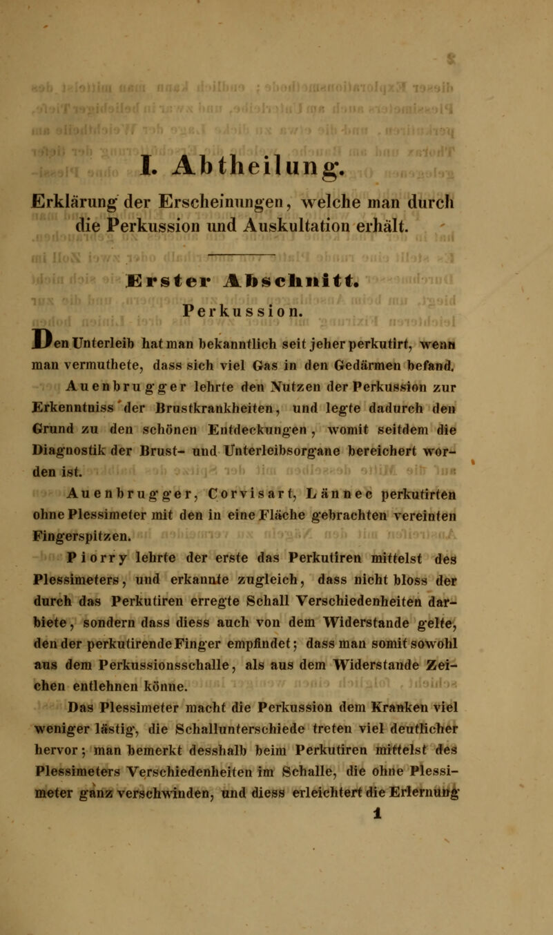 Erklärung der Erscheinungen, welche man durch die Perkussion und Auskultation erhält. .Krster Abschnitt« Perkussion. Uen Unterleib hat man bekanntlich seit jeher perkutirt, wenn man vermuthete, dass sich viel Gas in den Gedärmen befand. Auenbrugger lehrte den Nutzen der Perkussion zur Erkenntniss der Brustkrankheiten, und legte dadurch den Grund zu den schönen Entdeckungen , womit seitdem die Diagnostik der Brust- und Unterleibsorgane bereichert wor- den ist. Auenbrugger, Corvisart, Lännec perkutirten ohne Plessimeter mit den in eine Fläche gebrachten vereinten Fingerspitzen. Piorry lehrte der erste das Perkutiren mittelst des Plessimeters, und erkannte zugleich, dass nicht bloss der durch das Perkutiren erregte Schall Verschiedenheiten dar- biete f sondern dass diess auch von dem Widerstände gelte, den der perkutirende Finger empfindet; dass man somit sowohl aus dem Perkussionsschalle, als aus dem Widerstände Zei- chen entlehnen könne. Das Plessimeter macht die Perkussion dem Kranken viel weniger lästig, die Schallunterschiede treten viel deutlicher hervor-, man bemerkt desshalb beim Perkutiren mittelst des Plessimeters Verschiedenheiten im Schalle, die ohne Plessi- meter ganz verschwinden, und diess erleichtert die Erlernung 1