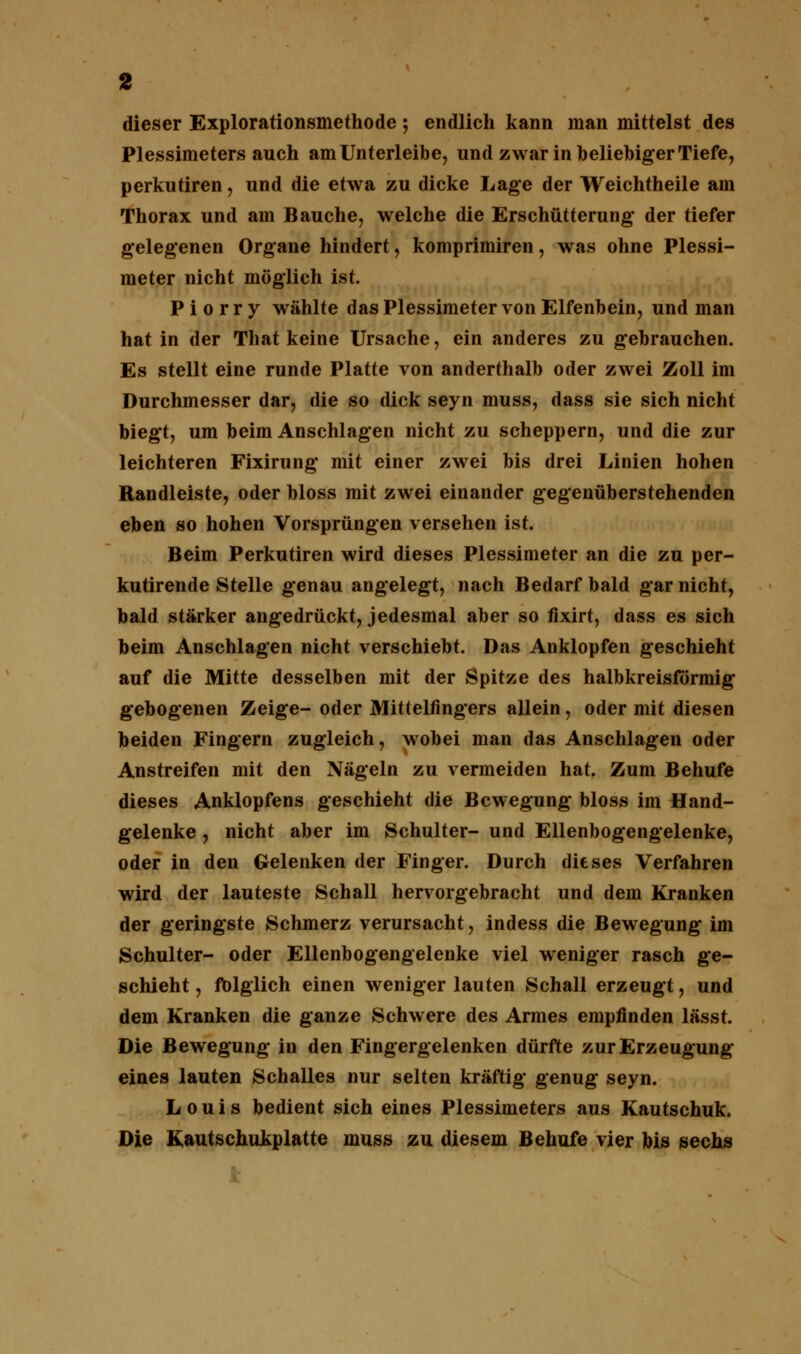 dieser Explorationsmethode; endlich kann man mittelst des Plessimeters auch am Unterleibe, und zwar in beliebiger Tiefe, perkutiren, und die etwa zu dicke Lage der Weichtheile am Thorax und am Bauche, welche die Erschütterung* der tiefer gelegenen Organe hindert, komprimiren, was ohne Plessi- meter nicht möglich ist. P i o r r y wählte das Plessimeter von Elfenbein, und man hat in der That keine Ursache, ein anderes zu gebrauchen. Es stellt eine runde Platte von anderthalb oder zwei Zoll im Durchmesser dar, die so dick seyn muss, dass sie sich nicht biegt, um beim Anschlagen nicht zu scheppern, und die zur leichteren Fixirung mit einer zwei bis drei Linien hohen Randleiste, oder bloss mit zwei einander gegenüberstehenden eben so hohen Vorsprüngen versehen ist. Beim Perkutiren wird dieses Plessimeter an die zu per- kutirende Stelle genau angelegt, nach Bedarf bald gar nicht, bald stärker angedrückt, jedesmal aber so fixirt, dass es sich beim Anschlagen nicht verschiebt. Das Anklopfen geschieht auf die Mitte desselben mit der Spitze des halbkreisförmig gebogenen Zeige- oder Mittelfingers allein, oder mit diesen beiden Fingern zugleich, wobei man das Anschlagen oder Anstreifen mit den Nägeln zu vermeiden hat. Zum Behufe dieses Anklopfens geschieht die Bewegung bloss im Hand- gelenke , nicht aber im Schulter- und Ellenbogengelenke, oder in den Gelenken der Finger. Durch dieses Verfahren wird der lauteste Schall hervorgebracht und dem Kranken der geringste Schmerz verursacht, indess die Bewegung im Schulter- oder Ellenbogengelenke viel weniger rasch ge- schieht , fbiglich einen weniger lauten Schall erzeugt, und dem Kranken die ganze Schwere des Armes empfinden lässt. Die Bewegung in den Fingergelenken dürfte zur Erzeugung eines lauten Schalles nur selten kräftig* genug seyn. Louis bedient sich eines Plessimeters aus Kautschuk. Die Kautschukplatte muss zu diesem Behufe vier bis sechs