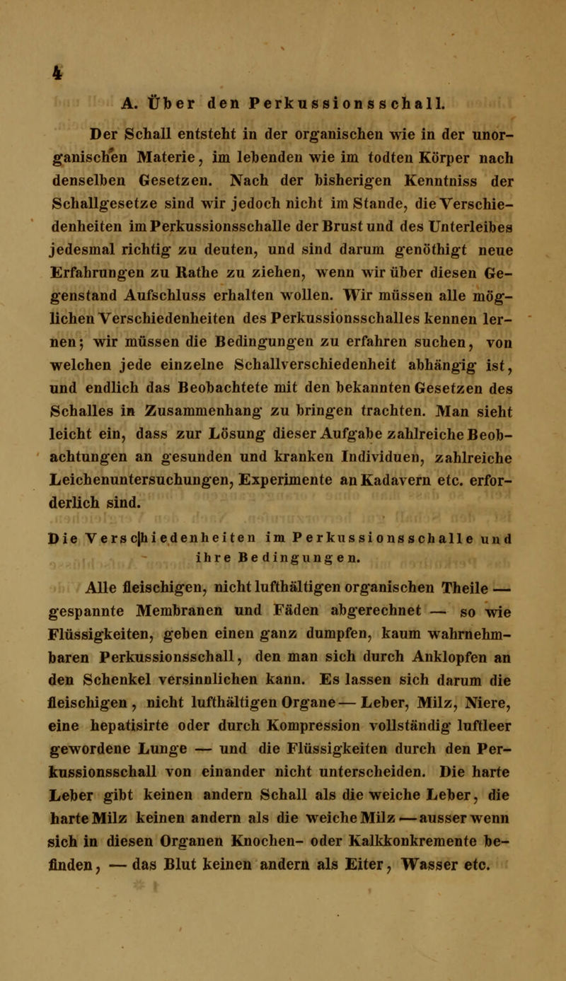 A. Über den Perkussions s chall. Der Schall entsteht in der organischen wie in der unor- ganischen Materie, im lebenden wie im todten Körper nach denselben Gesetzen. Nach der bisherigen Kenntniss der Schallgesetze sind wir jedoch nicht imstande, die Verschie- denheiten im Perkussionsschalle der Brust und des Unterleibes jedesmal richtig zu deuten, und sind darum genöthigt neue Erfahrungen zu Ilathe zu ziehen, wenn wir über diesen Ge- genstand Aufschluss erhalten wollen. Wir müssen alle mög- lichen Verschiedenheiten des Perkussionsschalles kennen ler- nen; wir müssen die Bedingungen zu erfahren suchen, von welchen jede einzelne Schallverschiedenheit abhängig ist, und endlich das Beobachtete mit den bekannten Gesetzen des Schalles in Zusammenhang zu bringen trachten. Man sieht leicht ein, dass zur Lösung dieser Aufgabe zahlreiche Beob- achtungen an gesunden und kranken Individuen, zahlreiche Leichenuntersuchungen, Experimente an Kadavern etc. erfor- derlich sind. Die V e r s c|h i e d e n h e i t e n im Perkussionsschalle und ihre Bedingungen. Alle fleischigen, nicht lufthaltigen organischen Theile — gespannte Membranen und Fäden abgerechnet — so wie Flüssigkeiten, geben einen ganz dumpfen, kaum wahrnehm- baren Perkussionsschall, den man sich durch Anklopfen an den Schenkel versinnlichen kann. Es lassen sich darum die fleischigen, nicht lufthaltigen Organe—Leber, Milz, Niere, eine hepatisirte oder durch Kompression vollständig luftleer gewordene Lunge — und die Flüssigkeiten durch den Per- kussionsschall von einander nicht unterscheiden. Die harte Leber gibt keinen andern Schall als die weiche Leber, die harte Milz keinen andern als die weiche Milz—ausser wenn sich in diesen Organen Knochen- oder Kalkkonkremente be- finden, — das Blut keinen andern als Eiter, Wasser etc.