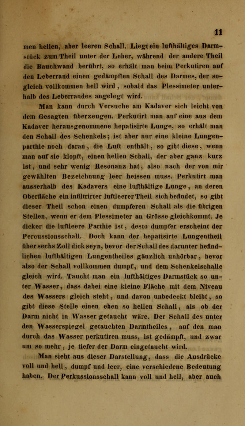 men hellen, aber leeren Schall. Liegt ein lufthaltiges Darm- stück zum Theil unter der Leber, während der andere Theil die Bauchwand berührt, so erhält man beim Perkutiren auf den Leberrand einen gedämpften Schall des Darmes, der so- gleich vollkommen hell wird , sobald das Plessimeter unter- halb des Leberrandes angelegt wird. Man kann durch Versuche am Kadaver sich leicht von dem Gesagten überzeugen. Perkutirt man auf eine aus dem Kadaver herausgenommene hepatisirte Lunge, so erhält man den Schall des Schenkels 5 ist aber nur eine kleine Lungen- parthie noch daran , die Luft enthält, so gibt diese, wenn man auf sie klopft, einen hellen Schall, der aber ganz kurz ist, und sehr wenig Resonanz hat, also nach der von mir gewählten Bezeichnung leer heissen muss. Perkutirt man ausserhalb des Kadavers eine lufthaltige Lunge, an deren Oberfläche ein infiltrirter luftleerer Theil sich befindet, so gibt dieser Theil schon einen dumpferen Schall als die übrigen Stellen, wenn er dem Plessimeter an Grösse gleichkommt. Je dicker die luftleere Parthie ist, desto dumpfer erscheint der Percussionsschall. Doch kann der hepatisirte Lungentheil über sechs Zoll dick seyn, bevor der Schall des darunter befind- lichen lufthaltigen Lungentheiles gänzlich unhörbar, bevor also der Schall vollkommen dumpf, und dem Schenkelschalle gleich wird. Taucht man ein lufthaltiges Darmstück so un- ter Wasser, dass dabei eine kleine Fläche mit dem Niveau des Wassers gleich steht, und davon unbedeckt bleibt, so gibt diese Stelle einen eben so hellen Schall, als ob der Darm nicht in Wasser getaucht wäre. Der Schall des unter den Wasserspiegel getauchten Darmtheiles , auf den man durch das Wasser perkutiren muss, ist gedämpft, und zwar um so mehr, je tiefer der Darm eingetaucht wird. Man sieht aus dieser Darstellung, dass die Ausdrücke voll und hell, dumpf und leer, eine verschiedene Bedeutung haben. Der Perkussionsschall kann voll und hell, aber auch