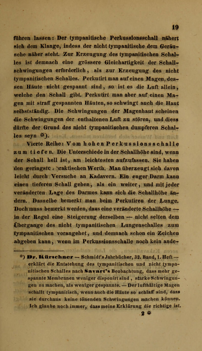 fähren lassen: Der tympanitische Perkussionsschall nähert sich dem Klange, indess der nicht tympanitische dem Geräu- sche näher steht. Zur Erzeugung des tympanitischen Schal- les ist demnach eine grössere Gleichartigkeit der Schall- schwingungen erforderlich, als zur Erzeugung des nicht tympanitischen Schalles. Perkutirt man auf einen Magen, des- sen Häute nicht gespannt sind, so ist es die Luft allein, welche den Schall gibt. Perkutirt man aber auf einen Ma- gen mit straff gespannten Häuten, so schwingt auch die Haut selbstständig. Die Schwingungen der Magenhaut scheinen die Schwingungen der enthaltenen Luft zu stören, und diess dürfte der Grund des nicht tympanitischen dumpferen Schal- les seyn #). Vierte Reihe: Vom hohen Perkussionsschalle zum tiefen. Die Unterschiede in der Schallhöhe sind, wenn der Schall hell ist, am leichtesten aufzufassen. Sie haben den geringste > praktischen Werth. Man überzeugt sich davon leicht durch Versuche an Kadavern. Ein enger Darm kann einen tieferen Schall geben, als ein weiter, und mit jeder veränderten Lage des Darmes kann sich die Schallhöhe än- dern. Dasselbe bemerkt man beim Perkutiren der Lunge. Doch muss bemerkt werden, dass eine veränderte Schallhöhe —• in der Regel eine Steigerung derselben — nicht selten dem Übergange des nicht tympanitischen Lungenschalles zum tympanitischen vorangehet, und demnach schon ein Zeichen abgeben kann, wenn im Perkussionsschalle noch kein ande- *) Dr. Ättrscliuer — Schmidts Jahrbücher, 33. Band, 1. Heft — erklärt die Entstehung des tympanitischen und nicht tympa- nitischen Schalles nach iavart's Beobachtung, dass mehr ge- spannte Membranen weniger disponirt sind , starke Schwingun- gen zu machen, als weniger gespannte. — Der lufthaltige Magen schallt tympanitisch, wenn auch die Häute so schlaff sind, dass sie durchaus keine tönenden Schwingungen machen können. Ich glaube noch immer, dass meine Erklärung die richtige ist.