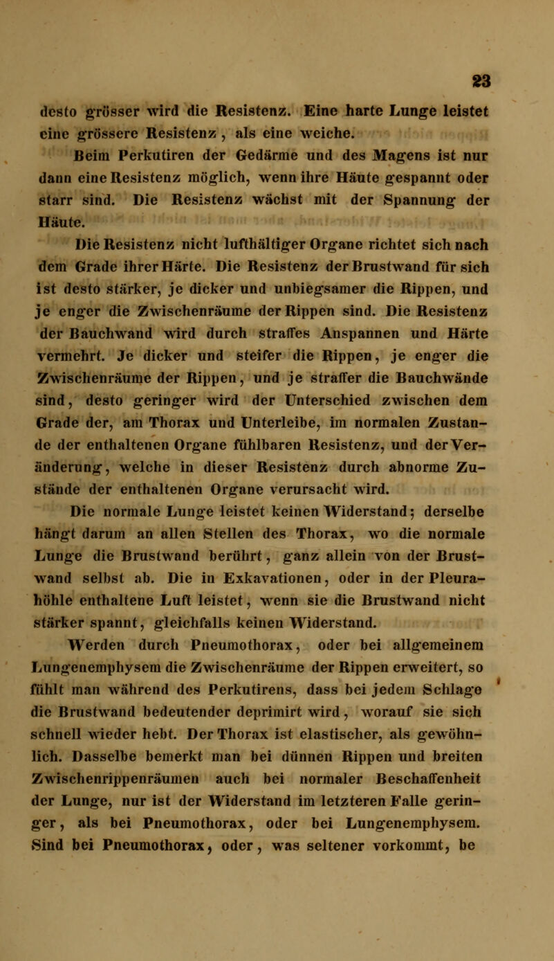 desto grösser wird die Resistenz. Eine harte Lunge leistet eine grössere Resistenz , als eine weiche. Beim Perkutiren der Gedärme und des Magens ist nur dann eine Resistenz möglich, wenn ihre Häute gespannt oder starr sind. Die Resistenz wächst mit der Spannung der Häute. Die Resistenz nicht lufthaltiger Organe richtet sich nach dem Grade ihrer Härte. Die Resistenz der Brustwand für sich ist desto stärker, je dicker und unbiegsamer die Rippen, und je enger die Zwischenräume der Rippen sind. Die Resistenz der Bauchwand wird durch straffes Anspannen und Härte vermehrt. Je dicker und steifer die Rippen, je enger die Zwischenräume der Rippen, und je straffer die Bauchwände sind, desto geringer wird der Unterschied zwischen dem Grade der, am Thorax und Unterleibe, im normalen Zustan- de der enthaltenen Organe fühlbaren Resistenz, und der Ver- änderung, welche in dieser Resistenz durch abnorme Zu- stände der enthaltenen Organe verursacht wird. Die normale Lunge leistet keinen Widerstand; derselbe hängt darum an allen Stellen des Thorax, wo die normale Lunge die Brustwand berührt, ganz allein von der Brust- wand selbst ab. Die in Exkavationen, oder in der Pleura- höhle enthaltene Luft leistet, wenn sie die Brustwand nicht stärker spannt, gleichfalls keinen Widerstand. Werden durch Pneumothorax, oder bei allgemeinem Lungenemphysem die Zwischenräume der Rippen erweitert, so fühlt man während des Perkutirens, dass bei jedem Schlage die Brustwand bedeutender deprimirt wird, worauf sie sich schnell wieder hebt. Der Thorax ist elastischer, als gewöhn- lich. Dasselbe bemerkt man bei dünnen Rippen und breiten Zwischenrippenräumen auch bei normaler Beschaffenheit der Lunge, nur ist der Widerstand im letzteren Falle gerin- ger, als bei Pneumothorax, oder bei Lungenemphysem. Sind bei Pneumothorax, oder, was seltener vorkommt, be