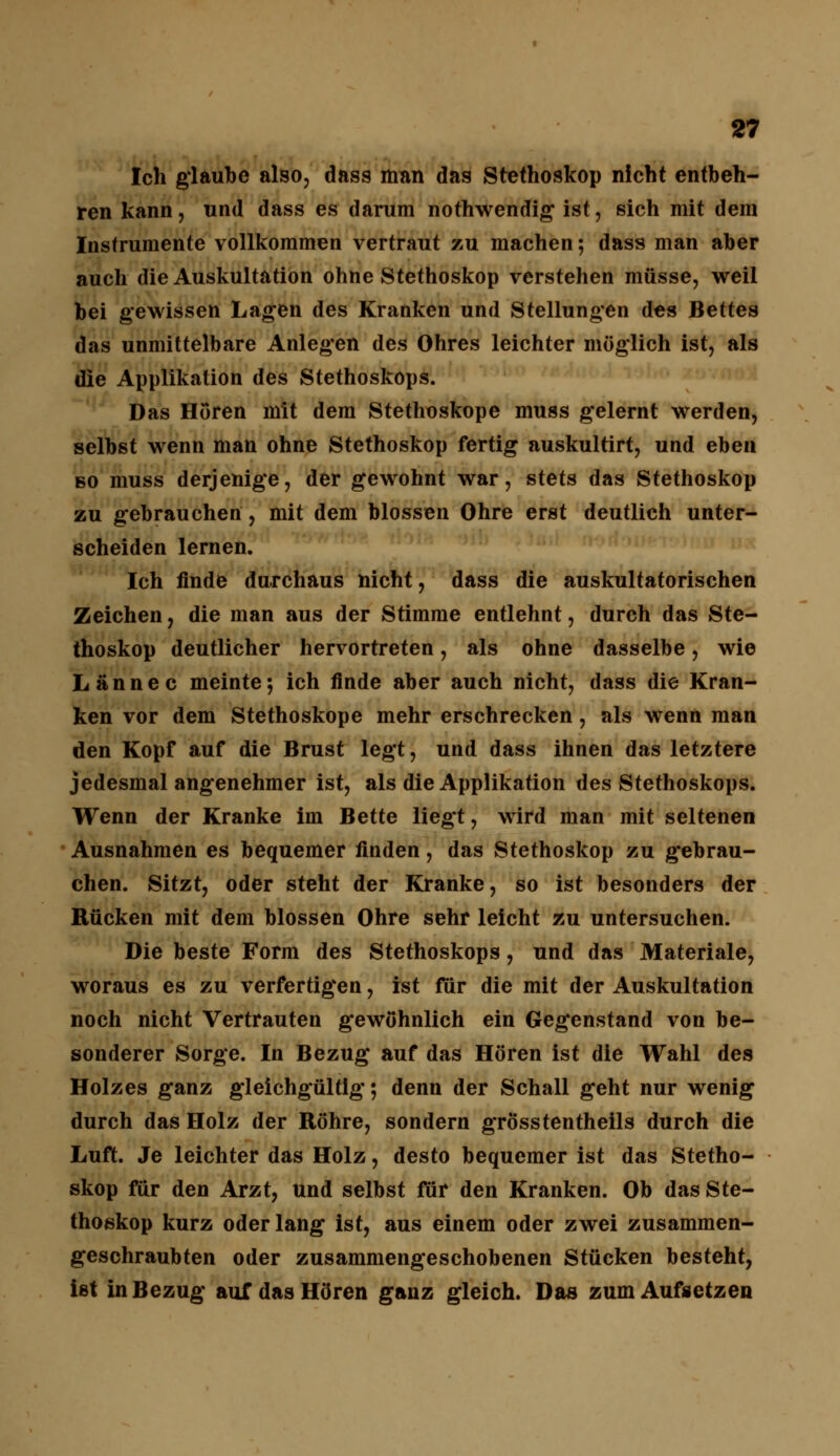 Ich glaube also, dass man das Stethoskop nicht entbeh- ren kann, und dass es darum nothwendig ist, sich mit dem Instrumente vollkommen vertraut zu machen; dass man aber auch die Auskultation ohne Stethoskop verstehen müsse, weil bei gewissen Lagen des Kranken und Stellungen des Bettes das unmittelbare Anlegen des Ohres leichter möglich ist, als die Applikation des Stethoskops. Das Hören mit dem Stethoskope muss gelernt werden, selbst wenn man ohne Stethoskop fertig auskultirt, und eben so muss derjenige, der gewohnt war, stets das Stethoskop zu gebrauchen , mit dem blossen Ohre erst deutlich unter- scheiden lernen. Ich finde durchaus nicht, dass die auskultatorischen Zeichen, die man aus der Stimme entlehnt, durch das Ste- thoskop deutlicher hervortreten, als ohne dasselbe, wie Lännec meinte; ich finde aber auch nicht, dass die Kran- ken vor dem Stethoskope mehr erschrecken, als wenn man den Kopf auf die Brust legt, und dass ihnen das letztere jedesmal angenehmer ist, als die Applikation des Stethoskops. Wenn der Kranke im Bette liegt, wird man mit seltenen Ausnahmen es bequemer finden, das Stethoskop zu gebrau- chen. Sitzt, oder steht der Kranke, so ist besonders der Rücken mit dem blossen Ohre sehr leicht zu untersuchen. Die beste Form des Stethoskops, und das Materiale, woraus es zu verfertigen, ist für die mit der Auskultation noch nicht Vertrauten gewöhnlich ein Gegenstand von be- sonderer Sorge. In Bezug auf das Hören ist die Wahl des Holzes ganz gleichgültig; denn der Schall geht nur wenig durch das Holz der Röhre, sondern grosstentheils durch die Luft. Je leichter das Holz, desto bequemer ist das Stetho- skop für den Arzt, und selbst für den Kranken. Ob das Ste- thoskop kurz oder lang ist, aus einem oder zwei zusammen- geschraubten oder zusammengeschobenen Stücken besteht, ist in Bezug auf das Hören ganz gleich. Das zum Aufsetzen