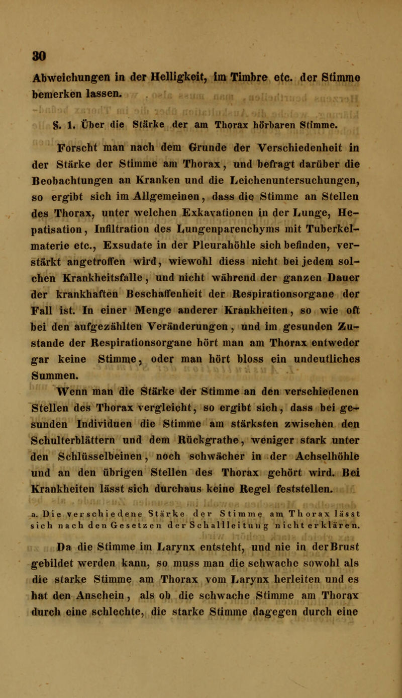 Abweichungen in der Helligkeit, im Timbre etc. der Stimme bemerken lassen. S. 1. Über die Stärke der am Thorax hörbaren Stimme. Forscht man nach dem Grunde der Verschiedenheit in der Stärke der Stimme am Thorax, und befragt darüber die Beobachtungen an Kranken und die Leichenuntersuchungen, so ergibt sich im Allgemeinen, dass die Stimme an Stellen des Thorax, unter welchen Exkavationen in der Lunge, He- patisation, Infiltration des Lungenparenchyms mit Tuberkel- materie etc., Exsudate in der Pleurahöhle sich befinden, ver- stärkt angetroffen wird, wiewohl diess nicht bei jedem sol- chen Krankheitsfalle, und nicht während der ganzen Dauer der krankhaften Beschaffenheit der Respirationsorgane der Fall ist. In einer Menge anderer Krankheiten, so wie oft bei den aufgezählten Veränderungen, und im gesunden Zu- stande der Respirationsorgane hört man am Thorax entweder gar keine Stimme, oder man hört bloss ein undeutliches Summen. Wenn man die Stärke der Stimme an den verschiedenen Stellen des Thorax vergleicht, so ergibt sich, dass bei ge- sunden Individuen die Stimme am stärksten zwischen den Schulterblättern und dem Rückgrathe, weniger stark unter den Schlüsselbeinen, noch schwächer in der Achselhöhle und an den übrigen Stellen des Thorax gehört wird. Bei Krankheiten lässt sich durchaus keine Regel feststellen. a. Die verschiedene Stärke der Stimme am Thorax lässt sich nach den Gesetzen derSchallleitung nicht erklären. Da die Stimme im Larynx entsteht, und nie in derBrust gebildet werden kann, so muss man die schwache sowohl als die starke Stimme am Thorax vom Larynx herleiten und es hat den Anschein, als ob die schwache Stimme am Thorax durch eine schlechte, die starke Stimme dagegen durch eine