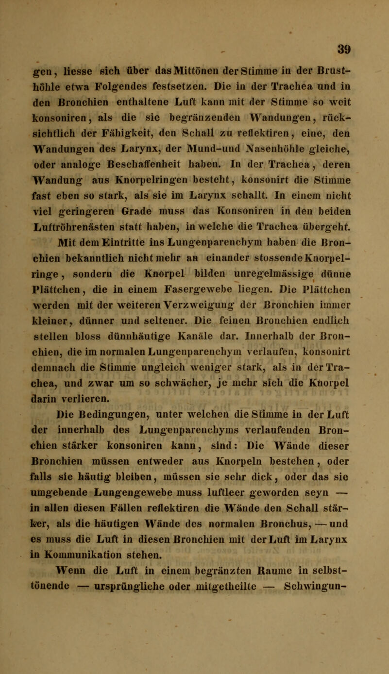 gen, Hesse sich über das Mittönen der Stimme in der Brust- höhle etwa Folgendes festsetzen. Die in der Trachea und in den Bronchien enthaltene Luft kann mit der Stimme so weit konsoniren, als die sie begrenzenden Wandungen, ruck- sichtlich der Fähigkeit, den Schall zu reflektiren, eine, den Wandungen des Larynx, der Mund-und Nasenhöhle gleiche, oder analoge Beschaffenheit haben. In der Trachea, deren Wandung aus Knorpelringen besteht, konsonirt die Stimme fast eben so stark, als sie im Larynx schallt. In einem nicht viel geringeren Grade muss das Konsoniren in den beiden Luftröhrenästen statt haben, in welche die Trachea übergeht. Mit dem Eintritte ins Lungenparenchym haben die Bron- chien bekanntlich nicht mehr an einander stossendeKnorpel- ringe , sondern die Knorpel bilden unregelmässige dünne Plättchen, die in einem Fasergewebe liegen. Die Plättchen werden mit der weiteren Verzweigung der Bronchien immer kleiner, dünner und seltener. Die feinen Bronchien endlich stellen bloss dünnhäutige Kanäle dar. Innerhalb der Bron- chien, die im normalen Lungenparenchym verlaufen, konsonirt demnach die Stimme ungleich weniger stark, als in der Tra- chea, und zwar um so schwächer, je mehr sich die Knorpel darin verlieren. Die Bedingungen, unter welchen die Stimme in der Luft der innerhalb des Lungenparenchyms verlaufenden Bron- chien stärker konsoniren kann, sind: Die Wände dieser Bronchien müssen entweder aus Knorpeln bestehen, oder falls sie häutig* bleiben, müssen sie sehr dick, oder das sie umgebende Lungengewebe muss luftleer geworden seyn — in allen diesen Fällen reflektiren die Wände den Schall stär- ker, als die häutigen Wände des normalen Bronchus,—und es muss die Luft in diesen Bronchien mit der Luft im Larynx in Kommunikation stehen. Wenn die Luft in einem begränzten Räume in selbst- tönende — ursprüngliche oder mitgetheilte — Schwingun-