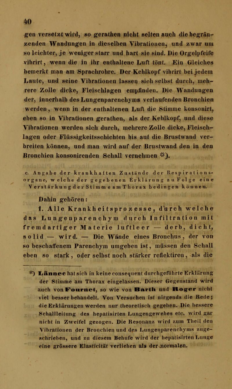 gen versetzt wird, so gerathen nicht selten auch diebegrän- zenden Wandungen in dieselben Vibrationen, und zwar um so leichter, je wenigerstarr und hart sie sind. Die Orgelpfeife vibrirt, wenn die in ihr enthaltene Luft tönt. Ein Gleiches bemerkt man am Sprachrohre. Der Kehlkopf vibrirt bei jedem Laute, und seine Vibrationen lassen sich selbst durch, meh- rere Zolle dicke, Fleischlagen empfinden. Die Wandungen der, innerhalb des Lungenparenchyms verlaufenden Bronchien werden, wenn in der enthaltenen Luft die Stimme konsonirt, eben so in Vibrationen gerathen, als der Kehlkopf, und diese Vibrationen werden sich durch, mehrere Zolle dicke, Fleisch- lagen oder Flüssigkeitsschichten bis auf die Brustwand ver- breiten können, und man wird auf der Brustwand den in den Bronchien konsonirenden Schall vernehmen #). c. Angabe der krankhaften Zustände der Respirations- organe, welche der gegebenen Erklärung zu Folge eine Verstä r kung der Stimm eamT ho rax bedingen können. Dahin gehören: 1. Alle Krankheitsprozesse, durch welche das Lungenparenchym durch Infiltration mit fremdartiger Materie luftleer — derb, dicht, solid — wird. — Die Wände eines Bronchus, der von so beschaffenem Parenchym umgeben ist, müssen den Schall eben so stark, oder selbst noch stärker reflektiren, als die -^ Lännec hat sich in keine consequent durchgeführte Erklärung der Stimme am Thorax eingelassen. Dieser Gegenstand wird auch vonFournet, so wie von Barth und Rog-er nicht viel besser behandelt. Von Versuchen ist nirgends die Rede 5 die Erklärungen werden nur theoretisch gegeben. Die bessere Schallleitung des hepatisirten Lungengewebes etc. wird gar nicht in Zweifel gezogen. Die Resonanz wird zum Tbeil den Vibrationen der Bronchien und des Lungenparenchyms zuge- schrieben, und zu diesem Behufe wird der hepatisirten Lunge eine grössere Elasticität verliehen als der Jiormalen.