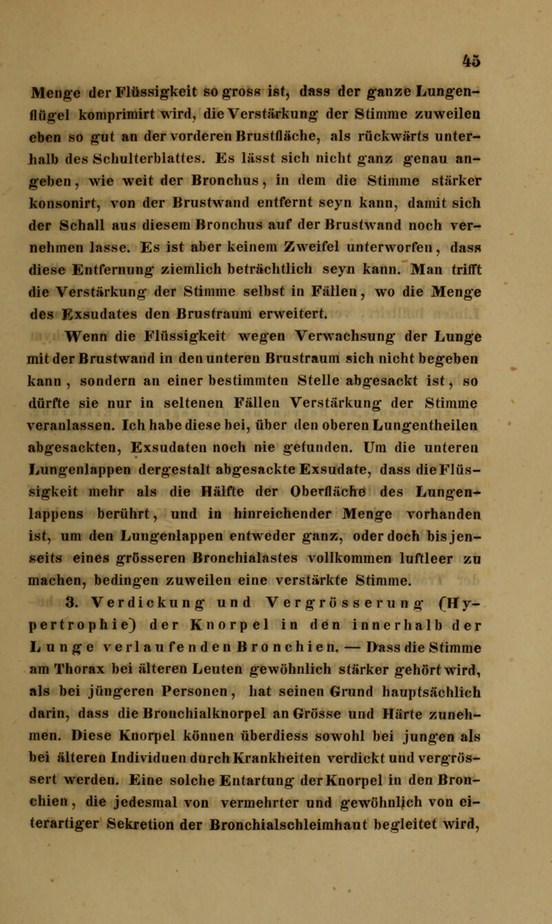 Menge der Flüssigkeit so gross ist, dass der ganze Lungen- flügel komprimirt wird, die Verstärkung der Stimme zuweilen eben so gut an der vorderen Brustfläche, als rückwärts unter- halb des Schulterblattes. Es lässt sich nicht ganz genau an- geben , wie weit der Bronchus, in dem die Stimme stärker konsonirt, von der Brustwand entfernt seyn kann, damit sich der Schall aus diesem Bronchus auf der Brustwand noch ver- nehmen lasse. Es ist aber keinem Zweifel unterworfen, dass diese Entfernung ziemlich beträchtlich seyn kann. Man trifft die Verstärkung der Stimme selbst in Fällen, wo die Menge des Exsudates den Brustraum erweitert. Wenn die Flüssigkeit wegen Verwachsung* der Lunge mit der Brustwand in den unteren Brustraum sich nicht begeben kann, sondern an einer bestimmten Stelle abgesackt ist, so dürfte sie nur in seltenen Fällen Verstärkung der Stimme veranlassen. Ich habe diese bei, über den oberen Lungentheilen abgesackten, Exsudaten noch nie gerunden. Um die unteren Lungenlappen dergestalt abgesackte Exsudate, dass die Flüs- sigkeit mehr als die Hälfte der Oberfläche des Lungen- lappens berührt, und in hinreichender Menge vorhanden ist, um den Lungenlappen entweder ganz, oder doch bis jen- seits eines grösseren Bronchialastes vollkommen luftleer zu machen, bedingen zuweilen eine verstärkte Stimme. 3. Verdickung und Vergrosse rung* (Hy- pertrophie) der Knorpel in den innerhalb der Lunge ve r lau fenden Bronchien. — Dass die Stimme am Thorax bei älteren Leuten gewöhnlich stärker gehört wird, als bei jüngeren Personen, hat seinen Grund hauptsächlich darin, dass die Bronchialknorpel an Grösse und Härte zuneh- men. Diese Knorpel können überdiess sowohl bei jung'en als bei älteren Individuen durch Krankheiten verdickt und vergrös- sert werden. Eine solche Entartung der Knorpel in den Bron- chien , die jedesmal von vermehrter und gewöhnlich von ei- terartiger Sekretion der Bronchialschleimhaut begleitet wird,