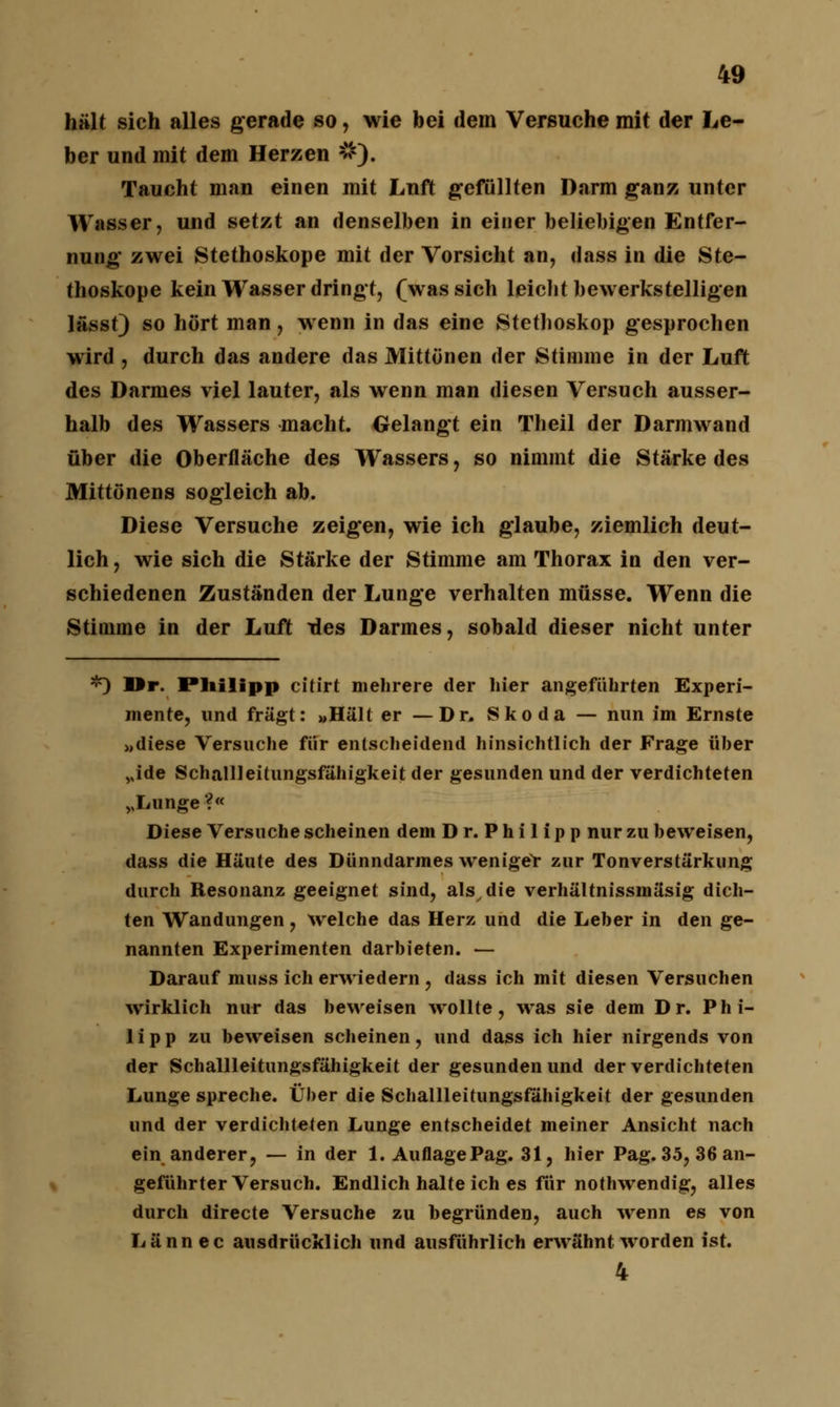 hält sich alles gerade so, wie bei dem Versuche mit der Le- ber und mit dem Herzen #). Taucht man einen mit Luft gefüllten Darm ganz unter Wasser, und setzt an denselben in einer beliebigen Entfer- nung zwei Stethoskope mit der Vorsicht an, dass in die Ste- thoskope kein Wasser dringt, f was sich leicht bewerkstelligen lässt) so hört man, wenn in das eine Stethoskop gesprochen wird , durch das andere das Mittönen der Stimme in der Luft des Darmes viel lauter, als wenn man diesen Versuch ausser- halb des Wassers macht. Gelangt ein Theil der Darmwand über die Oberfläche des Wassers, so nimmt die Stärke des Mittönens sogleich ab. Diese Versuche zeigen, wie ich glaube, ziemlich deut- lich , wie sich die Stärke der Stimme am Thorax in den ver- schiedenen Zuständen der Lunge verhalten müsse. Wenn die Stimme in der Luft des Darmes, sobald dieser nicht unter *) Hr. Philipp citirt mehrere der hier angeführten Experi- mente, und fragt: »Hält er —Dr. Skoda — nun im Ernste »diese Versuche für entscheidend hinsichtlich der Frage üher vide Schallleitungsfähigkeit der gesunden und der verdichteten vLunge ?« Diese Versuche scheinen dem Dr. Philipp nur zu beweisen, dass die Häute des Dünndarmes weniger zur Tonverstärkung durch Resonanz geeignet sind, als^ie verhältnissmäsig dich- ten Wandungen, welche das Herz und die Leber in den ge- nannten Experimenten darbieten. — Darauf muss ich erwiedern , dass ich mit diesen Versuchen wirklich nur das beweisen wollte, was sie dem Dr. Phi- lipp zu beweisen scheinen, und dass ich hier nirgends von der Schallleitungsfähigkeit der gesunden und der verdichteten Lunge spreche. Über die Schallleitungsfähigkeit der gesunden und der verdichteten Lunge entscheidet meiner Ansicht nach ein anderer, — in der 1. Auflage Pag. 31, hier Pag. 35, 36 an- geführter Versuch. Endlich halte ich es für nothwendig, alles durch directe Versuche zu begründen, auch wenn es von Lännec ausdrücklich und ausführlich erwähnt worden ist. 4