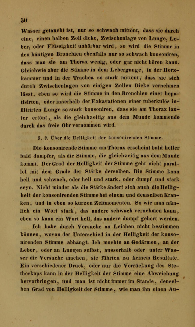 Wasser getaucht ist, nur so schwach mittönt, dass sie durch eine, einen halben Zoll dicke, Zwischenlage von Lunge, Le- ber, oder Flüssigkeit unhörbar wird, so wird die Stimme in den häutigen Bronchien ebenfalls nur so schwach konsoniren, dass man sie am Thorax wenig, oder gar nicht hören kann. Gleichwie aber die Stimme in dem Lebergange, in der Herz- kammer und in der Trachea so stark mittönt, dass sie sich durch Zwischenlagen von einigen Zollen Dicke vernehmen lässt, eben so wird die Stimme in den Bronchien einer hepa- tisirten, oder innerhalb der Exkavationen einer tuberkulös in- filtrirten Lunge so stark konsoniren, dass sie am Thorax lau- ter ertönt,, als die gleichzeitig aus dem Munde kommende durch das freie Ohr vernommen wird. §. 2. Über die Helligkeit der konsonirenden Stimme. Die konsonirende Stimme am Thorax erscheint bald heller bald dumpfer, als die Stimme, die gleichzeitig aus dem Munde kommt. Der Grad der Helligkeit der Stimme geht nicht paral- lel mit dem Grade der Stärke derselben. Die Stimme kann hell und schwach, oder hell und stark, oder dumpf und stark seyn. Nicht minder als die Stärke ändert sich auch die Hellig- keit der konsonirenden Stimme bei einem und demselben Kran- ken, und in eben so kurzen Zeitmomenten. So wie man näm- lich ein Wort stark , das andere schwach vernehmen kann , eben so kann ein Wort hell, das andere dumpf gehört werden. Ich habe durch Versuche an Leichen nicht bestimmen können, wovon der Unterschied in der Helligkeit der konso- nirenden Stimme abhängt. Ich mochte an Gedärmen, an der Leber, oder an Lungen selbst, ausserhalb oder unter Was- ser die Versuche machen, sie führten zu keinem Resultate. Ein verschiedener Druck, oder nur die Verrückung des Ste- thoskops kann in der Helligkeit der Stimme eine Abweichung hervorbringen, und man ist nicht immer im Stande , densel- ben Grad von Helligkeit der Stimme, wie man ihn einen Au-