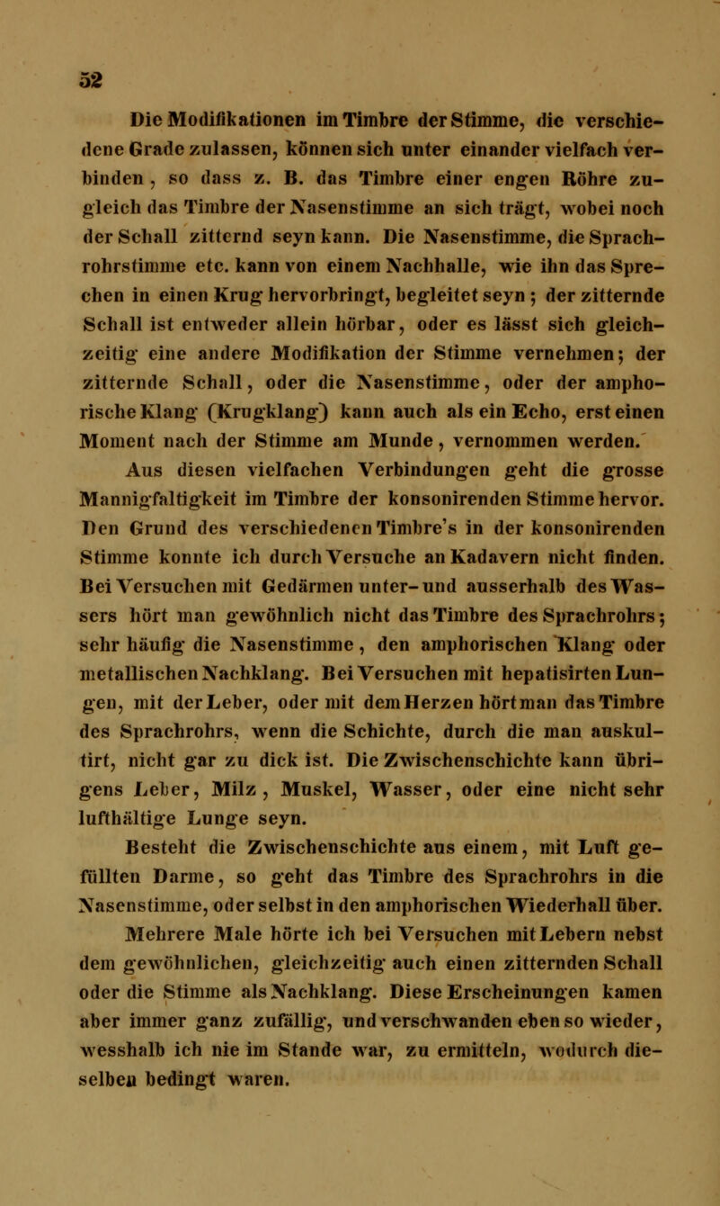 Die Modifikationen im Timbre der Stimme, die verschie- dene Grade zulassen, können sich unter einander vielfach ver- binden , so dass z. B. das Timbre einer engen Röhre zu- gleich das Timbre der Nasenstimme an sich trägt, wobei noch der Schall zitternd seynkann. Die Nasenstimme, die Sprach- rohrstimme etc. kann von einem Nachhalle, wie ihn das Spre- chen in einen Krug hervorbringt, begleitet seyn ; der zitternde Schall ist entweder allein hörbar, oder es lässt sich gleich- zeitig eine andere Modifikation der Stimme vernehmen; der zitternde Schall, oder die Nasenstimme, oder der ampho- rische Klang (Krugklang) kann auch als ein Echo, erst einen Moment nach der Stimme am Munde, vernommen werden. Aus diesen vielfachen Verbindungen geht die grosse Mannigfaltigkeit im Timbre der konsonirenden Stimme hervor. Den Grund des verschiedenen Timbre's in der konsonirenden Stimme konnte ich durch Versuche an Kadavern nicht finden. Bei Versuchen mit Gedärmen unter-und ausserhalb des Was- sers hört man gewöhnlich nicht das Timbre des Sprachrohrs; sehr häufig die Nasenstimme, den amphorischen Klang oder metallischen Nachklang. Bei Versuchen mit hepatisirten Lun- gen, mit derLeber, oder mit dem Herzen hört man das Timbre des Sprachrohrs, wenn die Schichte, durch die man auskul- tirt, nicht gar zu dick ist. Die Zwischenschichte kann übri- gens Leber, Milz, Muskel, Wasser, oder eine nichtsehr lufthaltige Lunge seyn. Besteht die Zwischenschichte aus einem, mit Luft ge- füllten Darme, so geht das Timbre des Sprachrohrs in die Nasenstimme, oder selbst in den amphorischen Wiederhall über. Mehrere Male hörte ich bei Versuchen mit Lebern nebst dem gewöhnlichen, gleichzeitig auch einen zitternden Schall oder die Stimme als Nachklang. Diese Erscheinungen kamen aber immer ganz zufällig, und verschwanden ebenso wieder, wesshalb ich nie im Stande war, zu ermitteln, wodurch die- selben bedingt waren.