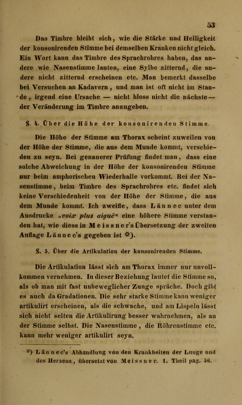 Das Timbre bleibt sich, wie die Stärke und Helligkeit der konsonirenden Stimme bei demselben Kranken nicht gleich. Ein Wort kann das Timbre des Sprachrohres haben, das an- dere wie Nasenstimme lauten, eine Sylbe zitternd, die an- dere nicht zitternd erscheinen etc. Man bemerkt dasselbe bei Versuchen an Kadavern, und man ist oft nicht im Stan- de , irgend eine Ursache — nicht bloss nicht die nächste — der Veränderung* im Timbre anzugeben. §. 4. Über die Höhe der konsonirenden Stimme. Die Höhe der Stimme am Thorax scheint zuweilen von der Höhe der Stimme, die aus dem Munde kommt, verschie- den zu seyn. Bei genauerer Prüfung findet man, dass eine solche Abweichung in der Höhe der konsonirenden Stimme nur beim amphorischen Wiederhalle vorkommt. Bei der Na- senstimme , beim Timbre des Sprachrohres etc. findet sich keine Verschiedenheit von der Höhe der Stimme, die aus dem Munde kommt. Ich zweifle, dass Lännec unter dem Ausdrucke »voix plus aigue* eine höhere Stimme verstan- den hat, wie diess in Meissner'« Übersetzung der zweiten Auflage Lännec's gegeben ist s«s). §. 5. Über die Artikulation der konsonirenden Stimme. Die Artikulation lässt sich am Thorax immer nur unvoll- kommen vernehmen. In dieser Beziehung lautet die Stimme so, als ob man mit fast unbeweglicher Zunge spräche. Doch gibt es auch da Gradationen. Die sehr starke Stimme kann weniger artikulirt erscheinen, als die schwache, und am Lispeln lässt sich nicht selten die Artikulirung besser wahrnehmen, als an der Stimme selbst. Die Nasenstimme , die Röhrenstimme etc. kann mehr weniger artikulirt seyn. *) Lännec's Abhandlung von den Krankheiten der Lunge und des Herzens , übcrseUt von Meissner. 1. Theil nag. öü.