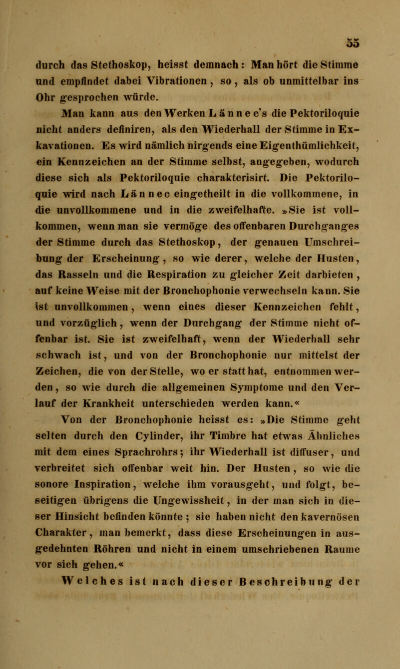 OD durch das Stethoskop, heisst demnach : Man hört die Stimme und empfindet dabei Vibrationen , so, als ob unmittelbar ins Ohr gesprochen würde. Man kann aus den Werken L ä n n e c's die Pektoriloquie nicht anders definiren, als den Wiederhall der Stimme in Ex- kavationen. Es wird nämlich nirgends eine Eigentümlichkeit, ein Kennzeichen an der Stimme selbst, angegeben, wodurch diese sich als Pektoriloquie charakterisirt. Die Pektorilo- quie wird nach Lan nee eingetheilt in die vollkommene, in die unvollkommene und in die zweifelhafte. »Sie ist voll- kommen, wenn man sie vermöge des offenbaren Durchganges der Stimme durch das Stethoskop, der genauen Umschrei- bung der Erscheinung, so wie derer, welche der Husten, das Rasseln und die Respiration zu gleicher Zeit darbieten , auf keine Weise mit der Bronchophonie verwechseln kann. Sie ist unvollkommen, wenn eines dieser Kennzeichen fehlt, und vorzüglich, wenn der Durchgang der Stimme nicht of- fenbar ist. Sie ist zweifelhaft, wenn der Wiederhall sehr schwach ist, und von der Bronchophonie nur mittelst der Zeichen, die von der Stelle, wo er statthat, entnommen wer- den , so wie durch die allgemeinen Symptome und den Ver- lauf der Krankheit unterschieden werden kann.« Von der Bronchophonie heisst es: »Die Stimme gehl selten durch den Cylinder, ihr Timbre hat etwas Ähnliches mit dem eines Sprachrohrs; ihr Wiederhall ist diffuser, und verbreitet sich offenbar weit hin. Der Husten, so wie die sonore Inspiration, welche ihm vorausgeht, und folgt, be- seitigen übrigens die Ungewissheit, in der man sich in die- ser Hinsicht befinden könnte ; sie haben nicht den kavernösen Charakter, man bemerkt, dass diese Erscheinungen in aus- gedehnten Röhren und nicht in einem umschriebenen Räume vor sich gehen.« Welches ist nach dieser Beschreibung der