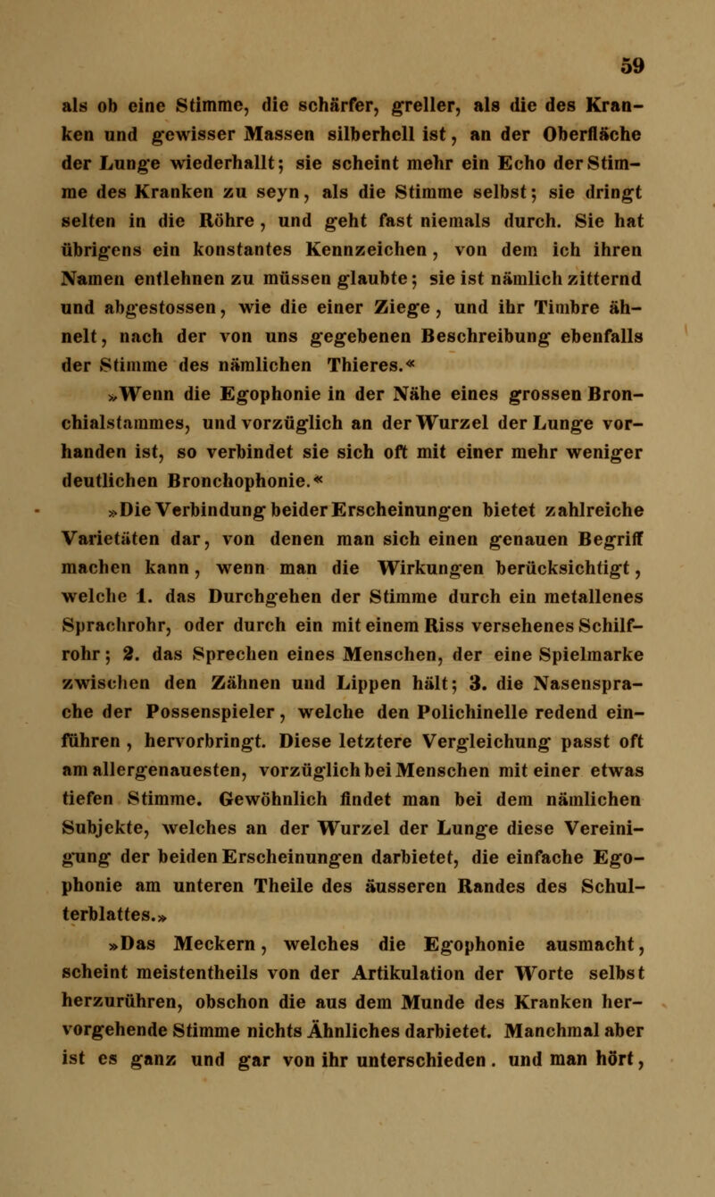 als ob eine Stimme, die schärfer, greller, als die des Kran- ken und gewisser Massen silberhell ist, an der Oberfläche der Lunge wiederhallt; sie scheint mehr ein Echo der Stim- me des Kranken zu seyn, als die Stimme selbst; sie dringt selten in die Röhre , und geht fast niemals durch. Sie hat übrigens ein konstantes Kennzeichen, von dem ich ihren Namen entlehnen zu müssen glaubte; sie ist nämlich zitternd und abgestossen, wie die einer Ziege, und ihr Timbre äh- nelt, nach der von uns gegebenen Beschreibung ebenfalls der Stimme des nämlichen Thieres.« »Wenn die Egophonie in der Nähe eines grossen Bron- chialstammes, und vorzüglich an der Wurzel der Lunge vor- handen ist, so verbindet sie sich oft mit einer mehr weniger deutlichen Bronchophonie.« »Die Verbindung beider Erscheinungen bietet zahlreiche Varietäten dar, von denen man sich einen genauen Begriff machen kann, wenn man die Wirkungen berücksichtigt, welche 1. das Durchgehen der Stimme durch ein metallenes Sprachrohr, oder durch ein mit einem Riss versehenes Schilf- rohr ; 2. das Sprechen eines Menschen, der eine Spielmarke zwischen den Zähnen und Lippen hält; 3. die Nasenspra- che der Possenspieler, welche den Polichinelle redend ein- fuhren , hervorbringt. Diese letztere Vergleichung passt oft am allergenauesten, vorzüglich bei Menschen mit einer etwas tiefen Stimme. Gewöhnlich findet man bei dem nämlichen Subjekte, welches an der Wurzel der Lunge diese Vereini- gung der beiden Erscheinungen darbietet, die einfache Ego- phonie am unteren Theile des äusseren Randes des Schul- terblattes.» »Das Meckern, welches die Egophonie ausmacht, scheint meistentheils von der Artikulation der Worte selbst herzurühren, obschon die aus dem Munde des Kranken her- vorgehende Stimme nichts Ähnliches darbietet. Manchmal aber ist es ganz und gar von ihr unterschieden. und man hört,