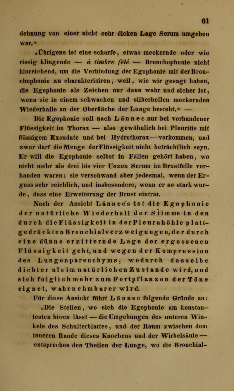 dehnung von einer nicht sehr dicken Lage Serum umgeben war.« »Übrigens ist eine scharfe, etwas meckernde oder wie rissig klingende — d limbre feie — Bronchophonie nicht hinreichend, um die Verbindung derEgophonie mit der Bron- chophonie zu charakterisiren, weil, wie wir gesagt haben, die Egophonie als Zeichen nur dann wahr und sicher ist, wenn sie in einem schwachen und silberhellen meckernden Wiederhalle an der Oberfläche der Lunge besteht.« — Die Egophonie soll nach L an n e c nur bei vorhandener Flüssigkeit im Thorax — also gewöhnlich bei Pleuritis mit flüssigem Exsudate und bei Hydrothorax — vorkommen, und zwar darf die Menge derFlüssigkeit nicht beträchtlich seyn. Er will die Egophonie selbst in Fällen gehört haben, wo nicht mehr als drei bis vier Unzen Serum im Brustfelle vor- handen waren; sie verschwand aber jedesmal, wenn der Er- gn ss sehr reichlich, und insbesondere, wenn er so stark wur- de , dass eine Erweiterung der Brust eintrat. Nach der Ansicht Lännec's ist die Egophonie der natürliche Wiederhall der Stimme in den durch die Flüssigkeit in derPleurahöhle p latt- gedrückten Bronchialverzweigungen, der durch eine dünne erzitternde Lage der ergossenen Flüssigkeit geht, und wegen der Kompression des Lungenparenchyms, wodurch dasselbe dichter als im n atür lieh en Z u s t and e wird,und sich folglichmehr zumFortpflanzen der Töne eignet, wahrnehmbarer wird. Für diese Ansicht führt L ä n n e c folgende Gründe an: »Die Stellen, wo sich die Egophonie am konstan- testen hören lässt — die Umgebungen des unteren Win- kels des Schulterblattes, und der Raum zwischen dem inneren Rande dieses Knochens und der Wirbelsäule — entsprechen den Theilen der Lunge, wo die Bronchial-