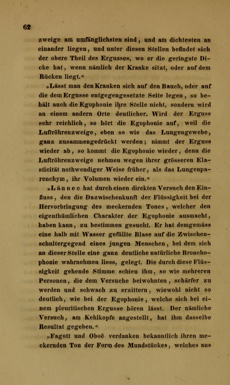 zweige am umfänglichsten sind, und am dichtesten an einander liegen, und unter diesen Stellen befindet sich der obere Theil des Ergusses, wo er die geringste Di- cke hat, wenn nämlich der Kranke sitzt, oder auf dem Rücken liegt.« »Lässt man den Kranken sich auf den Bauch, oder auf die dem Ergüsse entgegengesetzte Seite legen, so be- hält auch dieEgophonie ihre Stelle nicht, sondern wird an einem andern Orte deutlicher. Wird der Erguss sehr reichlich, so hört die Egophonie auf, weil die Luftröhrenzweige, eben so wie das Lungengewebe, ganz zusammengedrückt werden; nimmt der Erguss wieder ab, so kommt die Egophonie wieder, denn die Luftröhrenzweige nehmen wegen ihrer grösseren Ela- sticität nothwendiger Weise früher, als das Lungenpa- renchym, ihr Volumen wieder ein.« »Lännec hat durch einen direkten Versuch den Ein- fluss, den die Dazwischenkunft der Flüssigkeit bei der Hervorbringung des meckernden Tones , welcher den eigenthümlichen Charakter der Egophonie ausmacht, haben kann, zu bestimmen gesucht. Er hat demgemäss eine halb mit Wasser gefüllte Blase auf die Zwischen- schultergegend eines jungen Menschen, bei dem sich an dieser Stelle eine ganz deutliche natürliche Broncho- phonie wahrnehmen Hess, gelegt. Die durch diese Flüs- sigkeit gehende Stimme schien ihm, so wie mehreren Personen, die dem Versuche beiwohnten, schärfer zu werden und schwach zu erzittern, wiewohl nicht so deutlich, wie bei der Egophonie, welche sich bei ei- nem pleuritischen Ergüsse hören lässt. Der nämliche Versuch, am Kehlkopfe angestellt, hat ihm dasselbe Resultat gegeben.« »Fagott und Oboe verdanken bekanntlich ihren me- ckernden Ton der Form des Mundstückes, welches aus