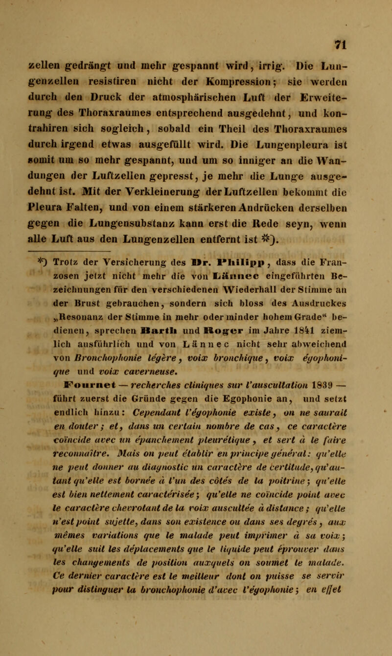 Zeilen gedrängt und mehr gespannt wird, irrig. Die Lun- genzellen resistiren nicht der Kompression; sie werden durch den Druck der atmosphärischen Luft der Erweite- rung des Thoraxraumes entsprechend ausgedehnt, und kon- trahiren sich sogleich, sobald ein Theil des Thoraxraumes durch irgend etwas ausgefüllt wird. Die Lungenpleura ist »ornit um so mehr gespannt, und um so inniger an die Wan- dungen der Luftzellen gepresst, je mehr die Lunge ausge- dehnt ist. Mit der Verkleinerung der Luftzellen bekommt die Pleura Falten, und von einem stärkeren Andrücken derselben gegen die Lungensubstanz kann erst die Rede seyn, wenn alle Luft aus den Lungenzellen entfernt ist #); *) Trotz der Versicherung des Dr. l'liilipp , dass die Fran- zosen jetzt nicht mehr die von Imniiec eingeführten Be- zeichnungen für den verschiedenen Wiederhall der Stimme an der Brust gebrauchen, sondern sich bloss des Ausdruckes vBesonanz der Stimme in mehr oder minder hohem Grade be- dienen ? spreclien llartSi und Roger im Jahre 1841 ziem- lich ausführlich und von Lännec nicht sehr abweichend von Bronchophonie legere, voix bronchique, voix e'gophoni- que und voix caverneuse. Fournet — recherches cliniques sur Vauscultation 1839 — führt zuerst die Gründe gegen die Egophonie an, und setzt endlich hinzu: Cependant VÄgophonie existe 9 on ne saurait en douter ; et, dans un cevtain nombre de cas , ce caractere coi'nvide avec un epanchement pleuretique , et sert ä le faire reconnaUre. Mais on peut etablir en principe generale qu'elle ne peut donner au diagnostic un caraclere de certitude, qiCau- tant qu'elle est borne'e ä Vun des cötes de la poitrine', qu'etle est bien netteinent car acter isee\ qu'elle ne co'incide point avec le caraclere chevrotant de la voix auscultee ä distance: qu'elle n'est point sujetle, dans son existence ou dans ses degre's, aux meines varialions que le malade peut imprimer d sa voix; qu'elle suil les de'ptacements que le liquide peut eprouver dans les changements de posilion auxquels on soumet le malade. Ce dernier caraclere est le meilleur dont on puisse se servir pour distinguer la bronchophonie d'acec Vegophonie; en e/Jel