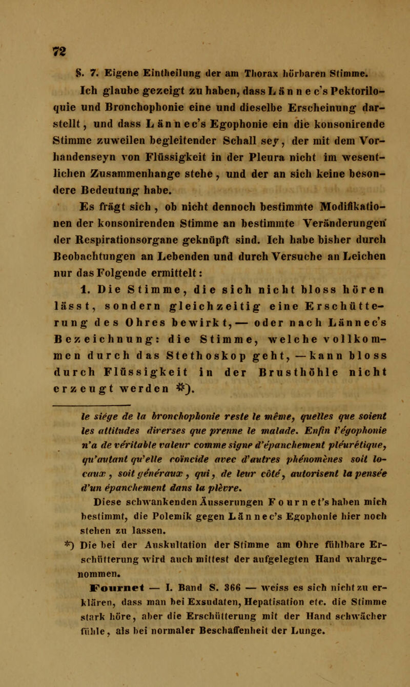 §. 7. Eigene Einteilung der am Thorax hörbaren Stimme. Ich glaube gezeigt zu haben, dass Lännecs Pektorilo- quie und Bronchophonie eine und dieselbe Erscheinung dar- stellt , und dass Lännecs Egophonie ein die konsonirende Stimme zuweilen begleitender Schall ser, der mit dem Vor- handenseyn von Flüssigkeit in der Pleura nicht im wesent- lichen Zusammenhange stehe , und der an sich keine beson- dere Bedeutung habe. Es fragt sich , ob nicht dennoch bestimmte Modifikatio- nen der konsonirenden Stimme an bestimmte Veränderungen' der Respirationsorgane geknüpft sind. Ich habe bisher durch Beobachtungen an Lebenden und durch Versuche an Leichen nur das Folgende ermittelt: 1. Die Stimme, die sich nicht bloss hören lässt, sondern gleichzeitig eine Erschütte- rung des Ohres bewirkt,— oder nach Lännec's Bezeichnung: die Stimme, welche vollkom- men durch das Stethoskop geht,—kann bloss durch Flüssigkeit in der Brusthöhle nicht erzeugt werden #). le siege de la bronchophonie reste le mime, quelles qve soient les attilndes diverses gue prenne le malade. Enfin Vegophonie n'a de ve'ritable valettr comme signe d'epanchement pleurelique, qu'avtant qtfelle rorncide avec d'autres phe'nomhies soit Jo- caux, soit ijeneraux, qui, de levr cotä, autorisent lapense'e d'un epanchement dans la plevre. Diese schwankenden Äusserungen F o ur n et's haben mich bestimmt, die Polemik gegen Lännec's Egophonie liier noch stehen zu lassen. *) Die bei der Auskultation der Stimme am Ohre fühlbare Er- schütterung wird auch mittest der aufgelegten Hand wahrge- nommen. Fournet — I. Band S. 366 — weiss es sich nicht zu er- klären, dass man bei Exsudaten, Hepatisation eiv,. die Stimme stark höre, aber die Erschütterung mit der Hand schwächer fühle, als bei normaler Beschaffenheit der Lunge.