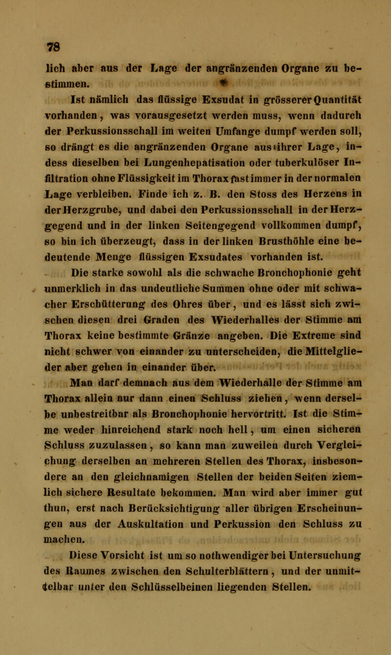 lieh aber aus der Lage der angrenzenden Organe zu be- stimmen. * Ist nämlich das flüssige Exsudat in grösserer Quantität vorhanden, was vorausgesetzt werden muss, wenn dadurch der Perkussionsschall im weiten Umfange dumpf werden soll, so drängt es die angränzenden Organe ausiihrer Lage, in- dess dieselben bei Lungenhepatisation oder tuberkulöser In- filtration ohne Flüssigkeit im Thorax fast immer in der normalen Lage verbleiben. Finde ich z. B. den Stoss des Herzens in der Herzgrube, und dabei den Perkussionsschall in der Herz- gegend und in der linken Seitengegend vollkommen dumpf, so bin ich überzeugt, dass in der linken Brusthöhle eine be- deutende Menge flüssigen Exsudates vorhanden ist. Die starke sowohl als die schwache Bronchophonie geht unmerklich in das undeutliche Summen ohne oder mit schwa- cher Erschütterung des Ohres über, und es lässt sich zwi- schen diesen drei Graden des Wiederhalles der Stimme am Thorax keine bestimmte Gränze angeben. Die Extreme sind nicht schwer von einander zu unterscheiden, die Mittelglie- der aber gehen in einander über. Man darf demnach aus dem Wiederhalle der Stimme am Thorax allein nur dann einen Schluss ziehen, wenn dersel- be unbestreitbar als Bronchophonie hervortritt. Ist die Stim- me weder hinreichend stark noch hell, um einen sicheren Schluss zuzulassen, so kann man zuweilen durch Verglei- chung derselben an mehreren Stellen des Thorax, insbeson- dere an den gleichnamigen Stellen der beiden Seiten ziem- lich sichere Resultate bekommen. Man wird aber immer gut thun, erst nach Berücksichtigung aller übrigen Erscheinun- gen aus der Auskultation und Perkussion den Schluss zu machen. Diese Vorsicht ist um so nothwendigerbei Untersuchung des Baumes zwischen den Schulterblättern, und der unmit- telbar unter den Schlüsselbeinen liegenden Stellen.