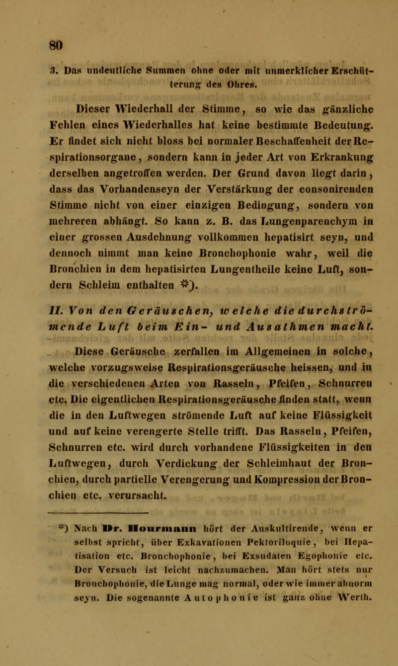 9. Das undeutliche Summen ohne oder mit unmerklicher Erschüt- terung des Ohres. Dieser Wiederhall der Stimme, so wie das gänzliche Fehlen eines Wiederhalles hat keine bestimmte Bedeutung. Er findet sich nicht bloss bei normaler Beschaffenheit der Re- spirationsorgane , sondern kann in jeder Art von Erkrankung derselben angetroffen werden. Der Grund davon liegt darin, dass das Vorhandenseyn der Verstärkung der consonirenden Stimme nicht von einer einzigen Bedingung, sondern von mehreren abhängt. So kann z. B. das Lungenparenchym in einer grossen Ausdehnung vollkommen hepatisirt seyn, und dennoch nimmt man keine Bronchophonie wahr, weil die Bronchien in dem hepatisirten Lungentheile keine Luft, son- dern Schleim enthalten #). II. Von den Geräuschen, iv eiche die durchströ- mende Luft beim Ein- und Ausathmen macht. Diese Geräusche zerfallen im Allgemeinen in solche, welche vorzugsweise Respirationsgeräusche heissen, und in die verschiedenen Arten von Rasseln, Pfeifen, Schnurren etc. Die eigentlichen Respirationsgeräusche finden statt, wenn die in den Luftwegen strömende Luft auf keine Flüssigkeit und auf keine verengerte Stelle trifft. Das Rasseln, Pfeifen, Schnurren etc. wird durch vorhandene Flüssigkeiten in den Luftwegen, durch Verdickung der Schleimhaut der Bron- chien, durch partielle Verengerung und Kompression der Bron- chien etc. verursacht. *) Nach Dr. Hourmann hört der Auskultirende, wenn er selbst spricht, über Exkavationen Pekloriloquie, bei Hepa- tisation etc. Bronchophonie, bei Exsudaten Egophonie e(c. Der Versuch ist leicht nachzumachen. Man hört stets nur Bronchophonie, die Lunge mag normal, oder wie immer*abnorm seyn. Die sogenannte A u t o p h o n i e ist ganz ohne Werth.